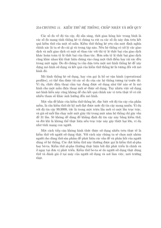 254 CHƯƠNG 11. KIỂM THỬ HỆ THỐNG, CHẤP NHẬN VÀ HỒI QUY
Các số đo về độ tin cậy, độ sẵn sàng, thời gian hỏng hóc trung bình là
các số đo mang tính thống kê vì chúng ta rút ra các số đo này dựa trên kết
quả kiểm thử của một số mẫu. Kiểm thử thống kê yêu cầu một định nghĩa
chính xác là ta sẽ đo cái gì và trong tập nào. Nếu hệ thống có xử lý các giao
dịch và mỗi giao dịch có một số thao tác với thì tỷ lệ thất bại của giao dịch
khác hoàn toàn tỷ lệ thất bại của thao tác. Hơn nữa tỷ lệ thất bại giao dịch
cũng khác nhau khi thực hiện chúng vào cùng một thời điểm hay rải rác đều
trong một ngày. Do đó chúng ta cần dựa trên một mô hình thống kê để xây
dựng mô hình sử dụng và kết quả của kiểm thử thống kê là tương đối với mô
hình đó.
Mô hình thống kê sử dụng, hay còn gọi là hồ sơ vận hành (operational
profiles), có thể thu được từ các số đo của các hệ thống tương tự trước đó.
Ví dụ, chiếc điện thoại cầm tay đang được sử dụng như thế nào sẽ là mô
hình cho một mẫu điện thoại mới sẽ được sử dụng. Tuy nhiên việc sử dụng
mô hình kiểu này cũng không dễ cho kết quả chính xác vì trên thực tế có rất
nhiều tham số khác ảnh hưởng đến mô hình.
Một vấn đề khác của kiểm thử thống kê, đặc biệt với độ tin cậy của phần
mềm, là cần kiểm thử rất kỹ mới đạt được mức độ tin cậy mong muốn. Ví dụ
với độ tin cậy 99,9999, tức là trong một triệu lần mới có một lần trục trặc,
và giả sử mỗi lần chạy mất một giây thì trong một năm hệ thống chỉ gây vấn
đề 31 lần. Sẽ không dễ dàng để khẳng định độ tin cậy này bằng kiểm thử,
và đôi khi là không thể thực hiện nếu trục trặc này gây thiệt hại lớn, ví dụ
như tính mạng con người.
Một cách tiếp cận không hình thức được sử dụng nhiều trên thực tế là
kiểm thử với người sử dụng thật. Với cách này chúng ta sẽ chọn một nhóm
người cho dùng thử sản phẩm để phát hiện các vấn đề và phản hồi của người
dùng về hệ thống. Các đợt kiểm thử này thường được gọi là kiểm thử al-pha
hay bê-ta. Kiểm thử al-pha thường thực hiện bởi đội phát triển là chính và
ở ngay tại đơn vị phát triển. Kiểm thử be-ta sẽ do người sử dụng thật dùng
thử và đánh giá ở tại máy của người sử dụng và nơi làm việc, môi trường
thật.
 