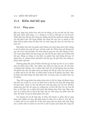 11.4. KIỂM THỬ HỒI QUY 255
11.4 Kiểm thử hồi quy
11.4.1 Tổng quan
Khi xây dựng một phiên bản mới của hệ thống (ví dụ sau khi sửa lỗi, thay
đổi hoặc thêm chức năng, v.v.), chúng ta có thể vô tình gây ra các lỗi mới.
Nhiều khi thay đổi rất nhỏ cũng gây những vấn đề lớn ngoài sức tưởng tượng
của đội phát triển. Để tránh những việc đáng tiếc này xảy ra chúng ta cần
kiểm thử lại phần mềm để đảm bảo các chức năng đã chạy tốt vẫn tiếp tục
chạy tốt.
Khi phiên bản mới của phần mềm không còn hoạt động như trước chúng
ta nói là phiên bản mới hồi quy với bản trước đó. Phiên bản mới không hồi
quy tức là nó vẫn giữ được các tính năng là một yêu cầu chất lượng cơ bản.
Các hoạt động kiểm thử tập trung vào vấn đề hồi quy được gọi là kiểm thử
hồi quy. Đúng ra chúng ta cần kiểm tra phiên bản mới không hồi quy về
phiên bản cũ, nhưng thuật ngữ kiểm thử hồi quy đã phổ biến nên chúng ta
dùng thuật ngữ này.
Phương pháp đơn giản để kiểm thử hồi quy là chạy lại tất cả các ca kiểm
thử của phiên bản trước. Tuy nhiên việc kiểm lại toàn bộ này rất tốn kém
và không tầm thường. Các ca kiểm thử trước đó có thể không chạy lại được
với phiên bản mới của phần mềm mà không sửa đổi gì. Chạy lại toàn bộ các
ca kiểm thử là rất tốn kém và nhiều phần trong đó là không cần thiết. Một
bộ kiểm thử chất lượng tốt phải được duy trì xuyên suốt các phiên bản của
hệ thống.
Thay đổi trong phiên bản phần mềm mới có thể tác động tới khuôn dạng
của đầu vào và đầu ra, và các ca kiểm thử có thể cần các thay đổi tương ứng
để chạy được. Ngay cả việc sửa đổi một cách đơn giản của cấu trúc dữ liệu,
chẳng hạn như việc bổ sung các trường hay sự thay đổi nhỏ của các loại dữ
liệu, có thể làm các ca kiểm thử trước đây không chạy được nữa. Hơn nữa,
một số ca kiểm thử có thể bị lỗi thời, khi các tính năng của phần mềm đã
thay đổi hoặc bị loại bỏ khỏi phiên bản mới.
Các khung hỗ trợ để dịch đặc tả kiểm thử thành ca kiểm thử sẽ giúp
giảm ảnh hưởng của thay đổi định dạng của đầu vào và đầu ra. Các đặc tả
ca kiểm thử và các mệnh đề về kết quả mong đợi mà phản ánh tính đúng
của ca kiểm thử và tránh các chi tiết cụ thể sẽ giảm một phần lớn công sức
 