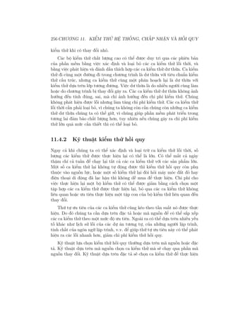 256 CHƯƠNG 11. KIỂM THỬ HỆ THỐNG, CHẤP NHẬN VÀ HỒI QUY
kiểm thử khi có thay đổi nhỏ.
Các bộ kiểm thử chất lượng cao có thể được duy trì qua các phiên bản
của phần mềm bằng việc xác định và loại bỏ các ca kiểm thử lỗi thời, và
bằng việc phát hiện và đánh dấu thích hợp các ca kiểm thử dư thừa. Ca kiểm
thử đi cùng một đường đi trong chương trình là dư thừa với tiêu chuẩn kiểm
thử cấu trúc, nhưng ca kiểm thử cùng một phân hoạch lại là dư thừa với
kiểm thử dựa trên lớp tương đương. Việc dư thừa là do nhiều người cùng làm
hoặc do chương trình bị thay đổi gây ra. Các ca kiểm thử dư thừa không ảnh
hưởng đến tính đúng, sai, mà chỉ ảnh hưởng đến chi phí kiểm thử. Chúng
không phát hiện được lỗi nhưng làm tăng chi phí kiểm thử. Các ca kiểm thử
lỗi thời cần phải loại bỏ, vì chúng ta không còn cần chúng còn những ca kiểm
thử dư thừa chúng ta có thể giữ, vì chúng giúp phần mềm phát triển trong
tương lai đảm bảo chất lượng hơn, tuy nhiên nếu chúng gây ra chi phí kiểm
thử lớn quá mức cần thiết thì có thể loại bỏ.
11.4.2 Kỹ thuật kiểm thử hồi quy
Ngay cả khi chúng ta có thể xác định và loại trừ ca kiểm thử lỗi thời, số
lượng các kiểm thử được thực hiện lại có thể là lớn. Có thể mất cả ngày
thậm chí cả tuần để chạy lại tất cả các ca kiểm thử với các sản phẩm lớn.
Một số ca kiểm thử lại không tự động được thì kiểm thử hồi quy còn phụ
thuộc vào nguồn lực, hoặc một số kiểm thử lại đòi hỏi máy móc đắt đỏ hay
điện thoại di động đã lạc hậu thì không dễ mua để thực hiện. Chi phí cho
việc thực hiện lại một bộ kiểm thử có thể được giảm bằng cách chọn một
tập hợp các ca kiểm thử được thực hiện lại, bỏ qua các ca kiểm thử không
liên quan hoặc ưu tiên thực hiện một tập con của bộ kiểm thử liên quan đến
thay đổi.
Thứ tự ưu tiên của các ca kiểm thử cũng kéo theo tần suất nó được thực
hiện. Do đó chúng ta cần dựa trên đặc tả hoặc mã nguồn để có thể sắp xếp
các ca kiểm thử theo một mức độ ưu tiên. Ngoài ra có thể dựa trên nhiều yếu
tố khác như lịch sử lỗi của các dự án tương tự, của những người lập trình,
tính chất của ngôn ngữ lập trình, v.v. để giúp thứ tự ưu tiên này có thể phát
hiện ra các lỗi nhanh hơn, giảm chi phí kiểm thử hồi quy.
Kỹ thuật lựa chọn kiểm thử hồi quy thường dựa trên mã nguồn hoặc đặc
tả. Kỹ thuật dựa trên mã nguồn chọn ca kiểm thử mà sẽ chạy qua phần mã
nguồn thay đổi. Kỹ thuật dựa trên đặc tả sẽ chọn ca kiểm thử để thực hiện
 
