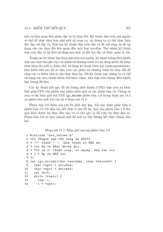 11.4. KIỂM THỬ HỒI QUY 257
nếu nó liên quan đến phần đặc tả bị thay đổi. Kỹ thuật dựa trên mã nguồn
có thể dễ thực hiện hơn nhờ một số công cụ, và chúng ta có thể thực hiện
độc lập với đặc tả. Trái lại, kỹ thuật dựa trên đặc tả dễ mở rộng và dễ áp
dụng cho các thay đổi liên quan đến một loạt mô-đun. Tuy nhiên kỹ thuật
dựa trên đặc tả lại khó tự động hóa hơn và đòi hỏi đặc tả được quản lý tốt.
Trong các kỹ thuật lựa chọn dựa trên mã nguồn, kỹ thuật luồng điều khiển
dựa vào một bản ghi của các phần tử chương trình (ví dụ dòng lệnh) đã được
thực hiện cho mỗi ca kiểm thử, sử dụng kỹ thuật chèn mã (instrumentation).
Lần kiểm thử sau đó sẽ dựa trên các phần tử chương trình bị thay đổi để
chọn các ca kiểm thử sẽ cần thực hiện lại. Với kỹ thuật này chúng ta có thể
sử dụng các tiêu chuẩn kiểm thử khác nhau, như dựa trên luồng điều khiển
hay luồng dữ liệu.
Các kỹ thuật hồi quy đồ thị luồng điều khiển (CFG) dựa trên sự khác
biệt giữa CFG của phiên bản phần mềm mới và các phiên bản cũ. Chúng ta
xem ví dụ hàm giải mã CGI cgi_decode phiên bản 1.0 trong đoạn mã 11.1
và phiên bản mới 2.0 của nó ở đoạn mã 11.2.
Phiên bản 2.0 thêm mã sửa lỗi dịch dãy %xy. Lỗi này được phát hiện ở
phiên bản 1.0 với đầu vào kết thúc ở xâu lỗi %x, làm cho phiên bản 1.0 đọc
quá kích thước bộ đệm đầu vào và có thể gây ra lỗi tràn bộ đệm đầu ra.
Phiên bản 2.0 có một nhánh mới để ánh xạ dãy không kết thúc thành dấu
hỏi.
Đoạn mã 11.1: Hàm giải mã cgi phiên bản 1.0
1 #include "hex_values.h"
2 /** Chuyen xau CGI sang ma ASCII.
3 * ’+’ thanh ’ ’, %xx thanh so HEX xx ,
4 * cac ky tu khac khong doi.
5 * Tra ve 0: thanh cong , so duong: dau vao loi
6 * 1 = ky tu HEX sai
7 */
8 int cgi_decode(char *encoded , char *decoded) {
9 char *eptr = encoded;
10 char *dptr = decoded;
11 int ok=0;
12 while (* eptr) {
13 char c;
14 c = *eptr;
 