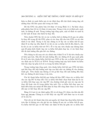 260 CHƯƠNG 11. KIỂM THỬ HỆ THỐNG, CHẤP NHẬN VÀ HỒI QUY
hiện ra đỉnh và cạnh thiếu mà cả các đỉnh thay đổi chú thích tương ứng với
những thay đổi liên quan nhỏ trong các lệnh.
Đồ thị CFG của phiên bản 2.0 được vẽ trong Hình 11.1. Sự khác nhau
giữa phiên bản 2.0 và 1.0 được tô màu xám. Trong ví dụ có cả đỉnh mới, cạnh
mới, và đường đi mới. Trong trường hợp tổng quát, một số đỉnh và cạnh bị
có thể mất đi hoặc chú thích bị thay đổi.
Tiêu chuẩn CFG lấy tất cả các ca kiểm thử có đường đi đi qua các phần
bị thay đổi trong đồ thị CFG, gồm cả các thay đổi cấu trúc CFG và các chú
thích ở các đỉnh. Trong ví dụ này chúng ta sẽ lấy các ca kiểm thử đi qua
đỉnh D và tiếp tục đến đỉnh G và tất cả các ca kiểm thử đi đến đỉnh L, tức
là tất cả các ca kiểm thử trừ TC1. Ở ví dụ này tiêu chuẩn này không hiệu
quả để giảm kích thước tập các ca kiểm thử phải chạy lại, vì các lệnh thay
đổi đã ảnh hưởng đến gần hết các đường.
Nếu chúng ta chỉ xem xét các chỉnh sửa ở đỉnh X và Y thì tiêu chuẩn này
sẽ hiệu quả hơn. Sửa đổi chỉ ảnh hưởng đến các đường đi đi qua cạnh giữa
D và G nên tiêu chuẩn kiểm thử hồi quy CFG sẽ lấy các ca kiểm thử đi qua
các đỉnh này là TC2-5 và TC8-9. Trong trường hợp này kích thước bộ kiểm
thử cần chạy lại gồm 2/3 số ca trong bộ kiểm thử gốc.
Trong trường hợp tổng quát, tiêu chuẩn kiểm thử hồi quy CFG chỉ hiệu
quả khi thay đổi ảnh hưởng một tập con khá nhỏ các đường đi của chương
trình gốc. Tiêu chuẩn này không có ích gì khi thay đổi ảnh hưởng đến hầu
hết các đường đi như trong ví dụ trên.
Các kỹ thuật kiểm thử hồi quy luồng dữ liệu (DF) chọn các ca kiểm thử
cho các cặp DU bị thay đổi. Các ca kiểm thử được chọn thực hiện lại là các
ca kiểm thử chạy qua các cặp DU của chương trình gốc mà các cặp này bị
thay đổi hoặc xóa đi trong phiên bản mới. Các ca kiểm thử chạy qua các
lệnh điều kiện mà mệnh đề điều kiện bị thay đổi cũng được chọn vì các thay
đổi này có thể thay đổi các cặp DU.
Bảng 11.3 mô tả các định nghĩa (D) và sử dụng (U) thêm vào khi sửa đổi
hàm cgi_decode. Chúng ta có thể thấy các cặp DU mới được tạo ra và một
số bị xóa bỏ.
Trái với các kỹ thuật dựa trên mã nguồn, kỹ thuật lựa chọn kiểm thử dựa
trên đặc tả không yêu cần ghi lại các đường đi mà các ca kiểm thử đi qua.
Ca kiểm thử hồi quy có thể được xác định từ liên hệ giữa các ca kiểm thử
 