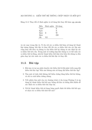 262 CHƯƠNG 11. KIỂM THỬ HỆ THỐNG, CHẤP NHẬN VÀ HỒI QUY
Bảng 11.3: Thay đổi về định nghĩa và sử dụng khi thay đổi hàm cgi_decode
Biến Định nghĩa Sử dụng
*eptr X
Eptr X
Dptr Z W
Dptr ZW
Ok YZ
và các mục trong đặc tả. Ví dụ với các ca kiểm thử hàm sử dụng kỹ thuật
lớp tương đương, khi đặc tả thay đổi thì các ca kiểm thử của các lớp này
cũng thay đổi theo và chúng ta cần kiểm thử lại chúng và xác định lại các
ca kiểm thử nếu cần. Trong một số trường hợp khi chúng ta có thể sinh các
ca kiểm thử tự động, như kỹ thuật kiểm thử dựa trên biên thì chúng ta đơn
giản chạy lại việc sinh các ca kiểm thử khi đặc tả thay đổi.
11.5 Bài tập
1. Khi nào và tại sao phải chuyển việc kiểm thử từ đội phát triển sang đội
kiểm thử độc lập? Khi nào không nên sử dụng đội kiểm thử độc lập?
2. Tìm một số tính chất không thể kiểm chứng bằng kiểm thử hệ thống,
và chỉ ra cách kiểm chứng chúng.
3. Viết phiên bản mới của các chương trình ví dụ trong Chương 2 và áp
dụng kỹ thuật kiểm thử hồi quy luồng dữ liệu và luồng điều khiển để
xác định các ca kiểm thử cần chạy lại.
4. Với kỹ thuật kiểm thử sử dụng bảng quyết định thì kiểm thử hồi quy
sẽ chọn các ca kiểm thử như thế nào?
 