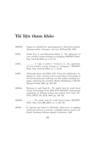 Tài liệu tham khảo
[ADP93] Topper A., Ouellette D., and Jorgensen P., Structured methods:
Merging models, techniques, and case, McGraw-Hill, 1993.
[AJ83] Clarke Lori A. and Richardson Debra J., The application of
error-sensitive testing strategies to debugging, SIGSOFT Softw.
Eng. Notes 8 (1983), no. 4, 45–52.
[AJ84] , A reply to foster’s "comment on ’the application
of error-sensitive testing strategies to debugging’", SIGSOFT
Softw. Eng. Notes 9 (1984), no. 1, 24–28.
[AJ00] Abdurazik Aynur and Offutt Jeff, Using uml collaboration di-
agrams for static checking and test generation, Proceedings of
the 3rd international conference on The unified modeling lan-
guage: advancing the standard (Berlin, Heidelberg), UML’00,
Springer-Verlag, 2000, pp. 383–395.
[AK04a] Hartman A. and Nagin K., The agedis tools for model based
testing, Proceedings of the 2004 ACM SIGSOFT international
symposium on Software testing and analysis (New York, NY,
USA), ISSTA ’04, ACM, 2004, pp. 129–132.
[AK04b] , The agedis tools for model based testing, SIGSOFT
Softw. Eng. Notes 29 (2004), no. 4, 129–132.
[AW93] K. Agrawal and James A. Whittaker, Experiences in applying
statistical testing to a real-time, embedded software system, the
Pacific Northwest Software Quality Conference, 1993.
263
 