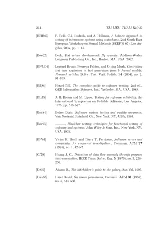 264 TÀI LIỆU THAM KHẢO
[BBH05] F. Belli, C.J. Budnik, and A. Hollman, A holistic approach to
testing of interactive systems using statecharts, 2nd South-East
European Workshop on Formal Methods (SEEFM 05), Los An-
geles, 2005, pp. 1–15.
[Bec02] Beck, Test driven development: By example, Addison-Wesley
Longman Publishing Co., Inc., Boston, MA, USA, 2002.
[BFM04] Legeard Bruno, Peureux Fabien, and Utting Mark, Controlling
test case explosion in test generation from b formal models:
Research articles, Softw. Test. Verif. Reliab. 14 (2004), no. 2,
81–103.
[Bil88] Hetzel Bill, The complete guide to software testing, 2nd ed.,
QED Information Sciences, Inc., Wellesley, MA, USA, 1988.
[BL75] J. R. Brown and M. Lipov, Testing for software reliability, the
International Symposium on Reliable Software, Los Angeles,
1975, pp. 518–527.
[Bor84] Beizer Boris, Software system testing and quality assurance,
Van Nostrand Reinhold Co., New York, NY, USA, 1984.
[Bor95] , Black-box testing: techniques for functional testing of
software and systems, John Wiley & Sons, Inc., New York, NY,
USA, 1995.
[BP84] Victor R. Basili and Barry T. Perricone, Software errors and
complexity: An empirical investigation., Commun. ACM 27
(1984), no. 1, 42–52.
[C.79] Huang J. C., Detection of data flow anomaly through program
instrumentation, IEEE Trans. Softw. Eng. 5 (1979), no. 3, 226–
236.
[D.95] Adams D., The hitchhiker’s guide to the galaxy, San Val, 1995.
[Dav88] Harel David, On visual formalisms, Commun. ACM 31 (1988),
no. 5, 514–530.
 