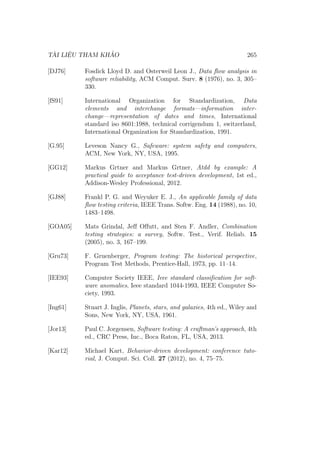 TÀI LIỆU THAM KHẢO 265
[DJ76] Fosdick Lloyd D. and Osterweil Leon J., Data flow analysis in
software reliability, ACM Comput. Surv. 8 (1976), no. 3, 305–
330.
[fS91] International Organization for Standardization, Data
elements and interchange formats—information inter-
change—representation of dates and times, International
standard iso 8601:1988, technical corrigendum 1, switzerland,
International Organization for Standardization, 1991.
[G.95] Leveson Nancy G., Safeware: system safety and computers,
ACM, New York, NY, USA, 1995.
[GG12] Markus Grtner and Markus Grtner, Atdd by example: A
practical guide to acceptance test-driven development, 1st ed.,
Addison-Wesley Professional, 2012.
[GJ88] Frankl P. G. and Weyuker E. J., An applicable family of data
flow testing criteria, IEEE Trans. Softw. Eng. 14 (1988), no. 10,
1483–1498.
[GOA05] Mats Grindal, Jeff Offutt, and Sten F. Andler, Combination
testing strategies: a survey, Softw. Test., Verif. Reliab. 15
(2005), no. 3, 167–199.
[Gru73] F. Gruenberger, Program testing: The historical perspective,
Program Test Methods, Prentice-Hall, 1973, pp. 11–14.
[IEE93] Computer Society IEEE, Ieee standard classification for soft-
ware anomalies, Ieee standard 1044-1993, IEEE Computer So-
ciety, 1993.
[Ing61] Stuart J. Inglis, Planets, stars, and galaxies, 4th ed., Wiley and
Sons, New York, NY, USA, 1961.
[Jor13] Paul C. Jorgensen, Software testing: A craftman’s approach, 4th
ed., CRC Press, Inc., Boca Raton, FL, USA, 2013.
[Kar12] Michael Kart, Behavior-driven development: conference tuto-
rial, J. Comput. Sci. Coll. 27 (2012), no. 4, 75–75.
 