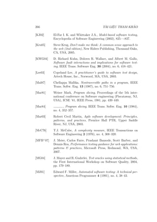 266 TÀI LIỆU THAM KHẢO
[KJ02] El-Far I. K. and Whittaker J.A., Model-based software testing,
Encyclopedia of Software Engineering (2002), 825—-837.
[Kru05] Steve Krug, Don’t make me think: A common sense approach to
the web (2nd edition), New Riders Publishing, Thousand Oaks,
CA, USA, 2005.
[KWG04] D. Richard Kuhn, Dolores R. Wallace, and Albert M. Gallo,
Software fault interactions and implications for software test-
ing, IEEE Trans. Software Eng. 30 (2004), no. 6, 418–421.
[Lee03] Copeland Lee, A practitioner’s guide to software test design,
Artech House, Inc., Norwood, MA, USA, 2003.
[Mal87] Chellappa Mallika, Nontraversible paths in a program, IEEE
Trans. Softw. Eng. 13 (1987), no. 6, 751–756.
[Mar81] Weiser Mark, Program slicing, Proceedings of the 5th inter-
national conference on Software engineering (Piscataway, NJ,
USA), ICSE ’81, IEEE Press, 1981, pp. 439–449.
[Mar84] , Program slicing, IEEE Trans. Softw. Eng. 10 (1984),
no. 4, 352–357.
[Mar03] Robert Cecil Martin, Agile software development: Principles,
patterns, and practices, Prentice Hall PTR, Upper Saddle
River, NJ, USA, 2003.
[McC76] T.J. McCabe, A complexity measure, IEEE Transactions on
Software Engineering 2 (1976), no. 4, 308–320.
[MFB+
07] J. Meier, Carlos Farre, Prashant Bansode, Scott Barber, and
Dennis Rea, Performance testing guidance for web applications:
patterns & practices, Microsoft Press, Redmond, WA, USA,
2007.
[MG04] J. Mayer and R. Guderlei, Test oracles using statistical methods,
the First International Workshop on Software Quality, 2004,
pp. 179–189.
[Mil91] Edward F. Miller, Automated software testing: A technical per-
spective, American Programmer 4 (1991), no. 4, 38–43.
 