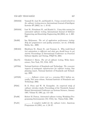 TÀI LIỆU THAM KHẢO 267
[MMA02] Vanmali M., Last M., and Kandel A., Using a neural network in
the software testing process, International Journal of Intelligent
Systems 17 (2002), no. 1, 45–62.
[MMA04] Last M., Friendman M., and Kandel A., Using data mining for
automated software testing, International Journal of Software
Engineering and Knowledge Engineering 14 (2004), no. 4, 369–
393.
[Mol09] Ian Molyneaux, The art of application performance testing:
Help for programmers and quality assurance, 1st ed., O’Reilly
Media, Inc., 2009.
[MRA04] Blackburn M., Busser R., and Nauman A., Why model-based
test automation is different and what you should know to get
started, Proceedings of International Conference on Practical
Software Quality and Testing, PSQT’04, 2004.
[Mye75] Glenford J. Myers, The art of software testing, Wiley Inter-
science, New York, NY, USA, 1975.
[oST02a] National Institute of Standards and Technology, The economic
impacts of inadequate infrastructure for software testing, Nist
planning report, National Institute of Standards and Technol-
ogy, 2002.
[oST02b] , Software errors cost u.s. economy $59.5 bullion an-
nually, Nist news release, National Institute of Standards and
Technology, 2002.
[PE85] D. E. Perry and W. M. Evangelist, An empirical study of
software interface faults, Proceedings of the Twentieth Annual
Hawaii International Conference on Systems Sciences, January
1987, Volume II, 1985, pp. 113–126.
[Pos90] Robert M. Poston, Automated software testing, Workshop Pro-
gramming Environments (NJ, USA), Inc. Tinton Falls, 1990.
[Pos91] , A complete toolkit for the software tester, American
Programmer 4 (1991), no. 4, 28–37.
 