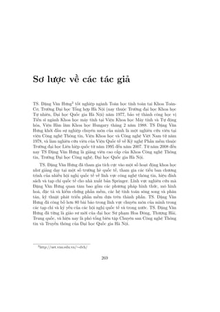 Sơ lược về các tác giả
TS. Đặng Văn Hưng2
tốt nghiệp ngành Toán học tính toán tại Khoa Toán-
Cơ, Trường Đại học Tổng hợp Hà Nội (nay thuộc Trường đại học Khoa học
Tự nhiên, Đại học Quốc gia Hà Nội) năm 1977, bảo vệ thành công học vị
Tiến sĩ ngành Khoa học máy tính tại Viện Khoa học Máy tính và Tự động
hóa, Viện Hàn lâm Khoa học Hungary tháng 2 năm 1988. TS Đặng Văn
Hưng khởi đầu sự nghiệp chuyên môn của mình là một nghiên cứu viên tại
viện Công nghệ Thông tin, Viện Khoa học và Công nghệ Việt Nam từ năm
1978, và làm nghiên cứu viên của Viện Quốc tế về Kỹ nghệ Phần mềm thuộc
Trường đại học Liên hiệp quốc từ năm 1995 đến năm 2007. Từ năm 2008 đến
nay TS Đặng Văn Hưng là giảng viên cao cấp của Khoa Công nghệ Thông
tin, Trường Đại học Công nghệ, Đại học Quốc gia Hà Nội.
TS. Đặng Văn Hưng đã tham gia tích cực vào một số hoạt động khoa học
như giảng dạy tại một số trường hè quốc tế, tham gia các tiểu ban chương
trình của nhiều hội nghị quốc tế về lĩnh vực công nghệ thông tin, hiệu đính
sách và tạp chí quốc tế cho nhà xuất bản Springer. Lĩnh vực nghiên cứu mà
Đặng Văn Hưng quan tâm bao gồm các phương pháp hình thức, mô hình
hoá, đặc tả và kiểm chứng phần mềm, các hệ tính toán sông song và phân
tán, kỹ thuật phát triển phần mềm dựa trên thành phần. TS. Đặng Văn
Hưng đã công bố hơn 80 bài báo trong lĩnh vực chuyên môn của mình trong
các tạp chí và kỷ yếu của các hội nghị quốc tế và trong nước. TS. Đặng Văn
Hưng đã từng là giáo sư mời của đại học Sư phạm Hoa Đông, Thượng Hải,
Trung quốc, và hiện nay là phó tổng biên tập Chuyên san Công nghệ Thông
tin và Truyền thông của Đại học Quốc gia Hà Nội.
2
http://uet.vnu.edu.vn/∼dvh/
269
 