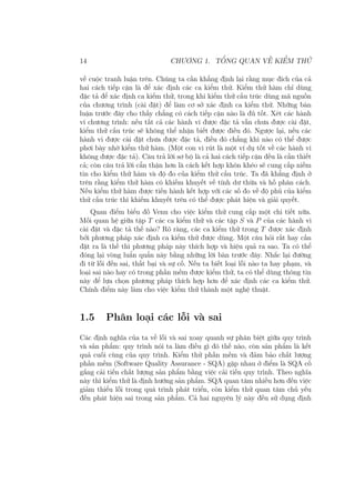 14 CHƯƠNG 1. TỔNG QUAN VỀ KIỂM THỬ
về cuộc tranh luận trên. Chúng ta cần khẳng định lại rằng mục đích của cả
hai cách tiếp cận là để xác định các ca kiểm thử. Kiểm thử hàm chỉ dùng
đặc tả để xác định ca kiểm thử, trong khi kiểm thử cấu trúc dùng mã nguồn
của chương trình (cài đặt) để làm cơ sở xác định ca kiểm thử. Những bàn
luận trước đây cho thấy chẳng có cách tiếp cận nào là đủ tốt. Xét các hành
vi chương trình: nếu tất cả các hành vi được đặc tả vẫn chưa được cài đặt,
kiểm thử cấu trúc sẽ không thể nhận biết được điều đó. Ngược lại, nếu các
hành vi được cài đặt chưa được đặc tả, điều đó chẳng khi nào có thể được
phơi bày nhờ kiểm thử hàm. (Một con vi rút là một ví dụ tốt về các hành vi
không được đặc tả). Câu trả lời sơ bộ là cả hai cách tiếp cận đều là cần thiết
cả; còn câu trả lời cẩn thận hơn là cách kết hợp khôn khéo sẽ cung cấp niềm
tin cho kiểm thử hàm và độ đo của kiểm thử cấu trúc. Ta đã khẳng định ở
trên rằng kiểm thử hàm có khiếm khuyết về tính dư thừa và hố phân cách.
Nếu kiểm thử hàm được tiến hành kết hợp với các số đo về độ phủ của kiểm
thử cấu trúc thì khiếm khuyết trên có thể được phát hiện và giải quyết.
Quan điểm biểu đồ Venn cho việc kiểm thử cung cấp một chi tiết nữa.
Mối quan hệ giữa tập T các ca kiểm thử và các tập S và P của các hành vi
cài đặt và đặc tả thế nào? Rõ ràng, các ca kiểm thử trong T được xác định
bởi phương pháp xác định ca kiểm thử được dùng. Một câu hỏi rất hay cần
đặt ra là thế thì phương pháp này thích hợp và hiệu quả ra sao. Ta có thể
đóng lại vòng luẩn quẩn này bằng những lời bàn trước đây. Nhắc lại đường
đi từ lỗi đến sai, thất bại và sự cố. Nếu ta biết loại lỗi nào ta hay phạm, và
loại sai nào hay có trong phần mềm được kiểm thử, ta có thể dùng thông tin
này để lựa chọn phương pháp thích hợp hơn để xác định các ca kiểm thử.
Chính điểm này làm cho việc kiểm thử thành một nghệ thuật.
1.5 Phân loại các lỗi và sai
Các định nghĩa của ta về lỗi và sai xoay quanh sự phân biệt giữa quy trình
và sản phẩm: quy trình nói ta làm điều gì đó thế nào, còn sản phẩm là kết
quả cuối cùng của quy trình. Kiểm thử phần mềm và đảm bảo chất lượng
phần mềm (Software Quality Assurance - SQA) gặp nhau ở điểm là SQA cố
gắng cải tiến chất lượng sản phẩm bằng việc cải tiến quy trình. Theo nghĩa
này thì kiểm thử là định hướng sản phẩm. SQA quan tâm nhiều hơn đến việc
giảm thiểu lỗi trong quá trình phát triển, còn kiểm thử quan tâm chủ yếu
đến phát hiện sai trong sản phẩm. Cả hai nguyên lý này đều sử dụng định
 
