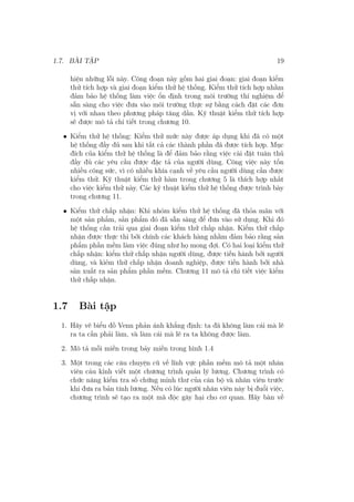 1.7. BÀI TẬP 19
hiện những lỗi này. Công đoạn này gồm hai giai đoạn: giai đoạn kiểm
thử tích hợp và giai đoạn kiểm thử hệ thống. Kiểm thử tích hợp nhằm
đảm bảo hệ thống làm việc ổn định trong môi trường thí nghiệm để
sẵn sàng cho việc đưa vào môi trường thực sự bằng cách đặt các đơn
vị với nhau theo phương pháp tăng dần. Kỹ thuật kiểm thử tích hợp
sẽ được mô tả chi tiết trong chương 10.
• Kiểm thử hệ thống: Kiểm thử mức này được áp dụng khi đã có một
hệ thống đầy đủ sau khi tất cả các thành phần đã được tích hợp. Mục
đích của kiểm thử hệ thống là để đảm bảo rằng việc cài đặt tuân thủ
đầy đủ các yêu cầu được đặc tả của người dùng. Công việc này tốn
nhiều công sức, vì có nhiều khía cạnh về yêu cầu người dùng cần được
kiểm thử. Kỹ thuật kiểm thử hàm trong chương 5 là thích hợp nhất
cho việc kiểm thử này. Các kỹ thuật kiểm thử hệ thống được trình bày
trong chương 11.
• Kiểm thử chấp nhận: Khi nhóm kiểm thử hệ thống đã thỏa mãn với
một sản phẩm, sản phẩm đó đã sẵn sàng để đưa vào sử dụng. Khi đó
hệ thống cần trải qua giai đoạn kiểm thử chấp nhận. Kiểm thử chấp
nhận được thực thi bởi chính các khách hàng nhằm đảm bảo rằng sản
phẩm phần mềm làm việc đúng như họ mong đợi. Có hai loại kiểm thử
chấp nhận: kiểm thử chấp nhận người dùng, được tiến hành bởi người
dùng, và kiẻm thử chấp nhận doanh nghiệp, được tiến hành bởi nhà
sản xuất ra sản phẩm phần mềm. Chương 11 mô tả chi tiết việc kiểm
thử chấp nhận.
1.7 Bài tập
1. Hãy vẽ biểu đồ Venn phản ánh khẳng định: ta đã không làm cái mà lẽ
ra ta cần phải làm, và làm cái mà lẽ ra ta không được làm.
2. Mô tả mỗi miền trong bảy miền trong hình 1.4
3. Một trong các câu chuyện cũ về lĩnh vực phần mềm mô tả một nhân
viên cáu kỉnh viết một chương trình quản lý lương. Chương trình có
chức năng kiểm tra số chứng minh thư của cán bộ và nhân viên trước
khi đưa ra bản tính lương. Nếu có lúc người nhân viên này bị đuổi việc,
chương trình sẽ tạo ra một mã độc gây hại cho cơ quan. Hãy bàn về
 