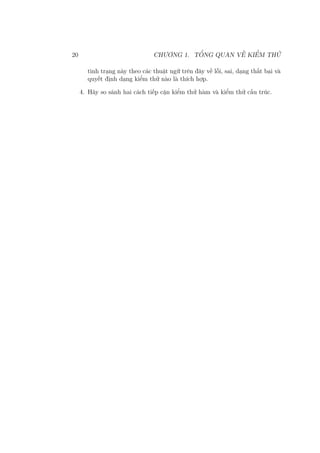 20 CHƯƠNG 1. TỔNG QUAN VỀ KIỂM THỬ
tình trạng này theo các thuật ngữ trên đây về lỗi, sai, dạng thất bại và
quyết định dạng kiểm thử nào là thích hợp.
4. Hãy so sánh hai cách tiếp cận kiểm thử hàm và kiểm thử cấu trúc.
 