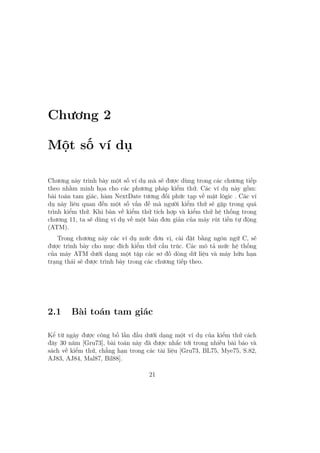 Chương 2
Một số ví dụ
Chương này trình bày một số ví dụ mà sẽ được dùng trong các chương tiếp
theo nhằm minh họa cho các phương pháp kiểm thử. Các ví dụ này gồm:
bài toán tam giác, hàm NextDate tương đối phức tạp về mặt lôgic . Các ví
dụ này liên quan đến một số vấn đề mà người kiểm thử sẽ gặp trong quá
trình kiểm thử. Khi bàn về kiểm thử tích hợp và kiểm thử hệ thống trong
chương 11, ta sẽ dùng ví dụ về một bản đơn giản của máy rút tiền tự động
(ATM).
Trong chương này các ví dụ mức đơn vị, cài đặt bằng ngôn ngữ C, sẽ
được trình bày cho mục đích kiểm thử cấu trúc. Các mô tả mức hệ thống
của máy ATM dưới dạng một tập các sơ đồ dòng dữ liệu và máy hữu hạn
trạng thái sẽ được trình bày trong các chương tiếp theo.
2.1 Bài toán tam giác
Kể từ ngày được công bố lần đầu dưới dạng một ví dụ của kiểm thử cách
đây 30 năm [Gru73], bài toán này đã được nhắc tới trong nhiều bài báo và
sách về kiểm thử, chẳng hạn trong các tài liệu [Gru73, BL75, Mye75, S.82,
AJ83, AJ84, Mal87, Bil88].
21
 
