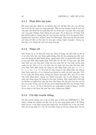 22 CHƯƠNG 2. MỘT SỐ VÍ DỤ
2.1.1 Phát biểu bài toán
Bài toán tam giác nhận ba số nguyên làm các dữ liệu đầu vào; các dữ liệu
này là số đo các cạnh của một tam giác. Đầu ra của chương trình là loại của
tam giác xác định bởi ba cạnh ứng với các số đo này: tam giác đều, tam giác
cân, tam giác thường, hoặc không là tam giác. Ta sẽ dùng các từ tiếng Anh
làm dữ liệu đầu ra tương ứng cho các loại này như lấy từ ví dụ nguyên thủy:
Equilateral, Isosceles, Scalene, hoặc NotATriangle. Bài toán này đôi khi được
mở rộng với đầu ra thứ năm là tam giác vuông (right triangle). Trong các
bài tập, ta sẽ dùng bài toán mở rộng như vậy.
2.1.2 Nhận xét
Một trong các lý do làm bài toán này được sử dụng rất phổ biến có thể là
vì nó tiêu biểu cho việc định nghĩa không đầy đủ làm phương hại đến việc
trao đổi thông tin giữa khách hàng, người phát triển và người kiểm thử. Đặc
tả này giả thiết rằng người phát triển biết các chi tiết về tam giác, đặc biệt
tính chất sau của tam giác: tổng của hai cạnh bất kỳ cần thực sự lớn hơn
cạnh còn lại. Nếu a, b và c ký hiệu cho ba cạnh của tam giác thì tính chất
trên được biểu diễn chính xác bằng ba bất đẳng thức toán học a < b + c,
b < a + c và c < a + b. Nếu bất kỳ một trong ba bất đẳng thức này không
được thỏa mãn thì a, b và c không tạo thành ba cạnh của một tam giác. Nếu
cả ba cạnh đều bằng nhau, chúng tạo thành tam giác đều, nếu chỉ có một
cặp cạnh bằng nhau, chúng tạo thành tam giác cân và nếu không có cặp
cạnh nào bằng nhau thì chúng là tam giác thường. Một người kiểm thử giỏi
có thể làm rõ nghĩa bài toán này hơn nữa bằng việc đặt giới hạn cho các độ
dài các cạnh. Ví dụ, câu trả lời nào cho trường hợp khi đưa vào chương trình
ba số −5, −4 và −3? Ta sẽ đòi hỏi là các cạnh phải ít nhất là bằng 1, và khi
đó ta cũng có thể khai báo giới hạn trên, chẳng hạn 20000.
2.1.3 Cài đặt truyền thống
Cài đặt truyền thống của ví dụ cổ điển này có kiểu tựa FORTRAN []. Tuy
nhiên, chúng tôi chuyển cài đặt của ví dụ này sang ngôn ngữ C để thống
nhất với các ví dụ khác trong giáo trình này. Sơ đồ khối của ví dụ này được
biểu thị trong hình 2.1. Các số của khối trong sơ đồ này tương ứng với các
 