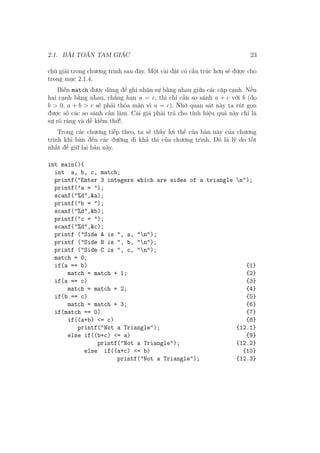 2.1. BÀI TOÁN TAM GIÁC 23
chú giải trong chương trình sau đây. Một cài đặt có cấu trúc hơn sẽ được cho
trong mục 2.1.4.
Biến match được dùng để ghi nhận sự bằng nhau giữa các cặp cạnh. Nếu
hai cạnh bằng nhau, chẳng hạn a = c, thì chỉ cần so sánh a + c với b (do
b > 0, a + b > c sẽ phải thỏa mãn vì a = c). Nhờ quan sát này ta rút gọn
được số các so sánh cần làm. Cái giá phải trả cho tính hiệu quả này chỉ là
sự rõ ràng và dễ kiểm thử!.
Trong các chương tiếp theo, ta sẽ thấy lợi thế của bản này của chương
trình khi bàn đến các đường đi khả thi của chương trình. Đó là lý do tốt
nhất để giữ lại bản này.
int main(){
int a, b, c, match;
printf("Enter 3 integers which are sides of a triangle n");
printf("a = ");
scanf("%d",&a);
printf("b = ");
scanf("%d",&b);
printf("c = ");
scanf("%d",&c);
printf ("Side A is ", a, "n");
printf ("Side B is ", b, "n");
printf ("Side C is ", c, "n");
match = 0;
if(a == b) {1}
match = match + 1; {2}
if(a == c) {3}
match = match + 2; {4}
if(b == c) {5}
match = match + 3; {6}
if(match == 0) {7}
if((a+b) <= c) {8}
printf("Not a Triangle"); {12.1}
else if((b+c) <= a) {9}
printf("Not a Triangle"); {12.2}
else if((a+c) <= b) {10}
printf("Not a Triangle"); {12.3}
 