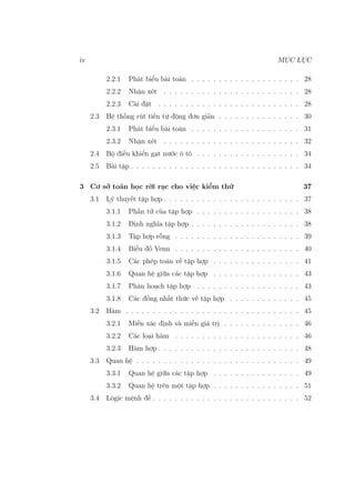 iv MỤC LỤC
2.2.1 Phát biểu bài toán . . . . . . . . . . . . . . . . . . . . 28
2.2.2 Nhận xét . . . . . . . . . . . . . . . . . . . . . . . . . 28
2.2.3 Cài đặt . . . . . . . . . . . . . . . . . . . . . . . . . . 28
2.3 Hệ thống rút tiền tự động đơn giản . . . . . . . . . . . . . . . 30
2.3.1 Phát biểu bài toán . . . . . . . . . . . . . . . . . . . . 31
2.3.2 Nhận xét . . . . . . . . . . . . . . . . . . . . . . . . . 32
2.4 Bộ điều khiển gạt nước ô tô . . . . . . . . . . . . . . . . . . . 34
2.5 Bài tập . . . . . . . . . . . . . . . . . . . . . . . . . . . . . . . 34
3 Cơ sở toán học rời rạc cho việc kiểm thử 37
3.1 Lý thuyết tập hợp . . . . . . . . . . . . . . . . . . . . . . . . . 37
3.1.1 Phần tử của tập hợp . . . . . . . . . . . . . . . . . . . 38
3.1.2 Định nghĩa tập hợp . . . . . . . . . . . . . . . . . . . . 38
3.1.3 Tập hợp rỗng . . . . . . . . . . . . . . . . . . . . . . . 39
3.1.4 Biểu đồ Venn . . . . . . . . . . . . . . . . . . . . . . . 40
3.1.5 Các phép toán về tập hợp . . . . . . . . . . . . . . . . 41
3.1.6 Quan hệ giữa các tập hợp . . . . . . . . . . . . . . . . 43
3.1.7 Phân hoạch tập hợp . . . . . . . . . . . . . . . . . . . 43
3.1.8 Các đồng nhất thức về tập hợp . . . . . . . . . . . . . 45
3.2 Hàm . . . . . . . . . . . . . . . . . . . . . . . . . . . . . . . . 45
3.2.1 Miền xác định và miền giá trị . . . . . . . . . . . . . . 46
3.2.2 Các loại hàm . . . . . . . . . . . . . . . . . . . . . . . 46
3.2.3 Hàm hợp . . . . . . . . . . . . . . . . . . . . . . . . . . 48
3.3 Quan hệ . . . . . . . . . . . . . . . . . . . . . . . . . . . . . . 49
3.3.1 Quan hệ giữa các tập hợp . . . . . . . . . . . . . . . . 49
3.3.2 Quan hệ trên một tập hợp . . . . . . . . . . . . . . . . 51
3.4 Lôgic mệnh đề . . . . . . . . . . . . . . . . . . . . . . . . . . . 52
 