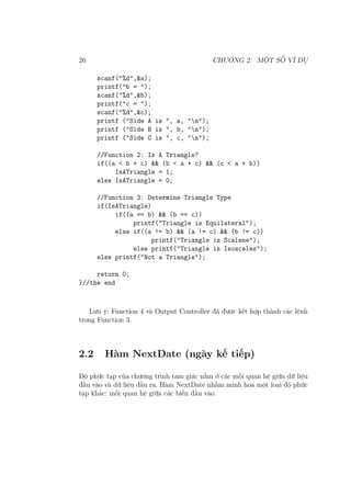 26 CHƯƠNG 2. MỘT SỐ VÍ DỤ
scanf("%d",&a);
printf("b = ");
scanf("%d",&b);
printf("c = ");
scanf("%d",&c);
printf ("Side A is ", a, "n");
printf ("Side B is ", b, "n");
printf ("Side C is ", c, "n");
//Function 2: Is A Triangle?
if((a < b + c) && (b < a + c) && (c < a + b))
IsATriangle = 1;
else IsATriangle = 0;
//Function 3: Determine Triangle Type
if(IsATriangle)
if((a == b) && (b == c))
printf("Triangle is Equilateral");
else if((a != b) && (a != c) && (b != c))
printf("Triangle is Scalene");
else printf("Triangle is Isosceles");
else printf("Not a Triangle");
return 0;
}//the end
Lưu ý: Function 4 và Output Controller đã được kết hợp thành các lệnh
trong Function 3.
2.2 Hàm NextDate (ngày kế tiếp)
Độ phức tạp của chương trình tam giác nằm ở các mối quan hệ giữa dữ liệu
đầu vào và dữ liệu đầu ra. Hàm NextDate nhằm minh họa một loại độ phức
tạp khác: mối quan hệ giữa các biến đầu vào.
 