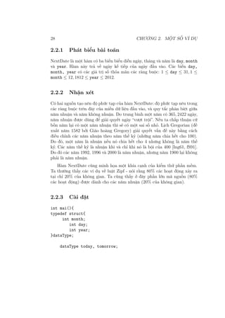 28 CHƯƠNG 2. MỘT SỐ VÍ DỤ
2.2.1 Phát biểu bài toán
NextDate là một hàm có ba biến biểu diễn ngày, tháng và năm là day, month
và year. Hàm này trả về ngày kế tiếp của ngày đầu vào. Các biến day,
month, year có các giá trị số thỏa mãn các ràng buộc: 1 ≤ day ≤ 31, 1 ≤
month ≤ 12, 1812 ≤ year ≤ 2012.
2.2.2 Nhận xét
Có hai nguồn tạo nên độ phức tạp của hàm NextDate: độ phức tạp nêu trong
các ràng buộc trên đây của miền dữ liệu đầu vào, và quy tắc phân biệt giữa
năm nhuận và năm không nhuận. Do trung bình một năm có 365, 2422 ngày,
năm nhuận được dùng để giải quyết ngày “vượt trội”. Nếu ta chấp thuận cứ
bốn năm lại có một năm nhuận thì sẽ có một sai số nhỏ. Lịch Gregorian (đề
xuất năm 1582 bởi Giáo hoàng Gregory) giải quyết vấn đề này bằng cách
điều chỉnh các năm nhuận theo năm thế kỷ (những năm chia hết cho 100).
Do đó, một năm là nhuận nếu nó chia hết cho 4 nhưng không là năm thế
kỷ. Các năm thế kỷ là nhuận khi và chỉ khi nó là bội của 400 [Ing61, fS91].
Do đó các năm 1992, 1996 và 2000 là năm nhuận, nhưng năm 1900 lại không
phải là năm nhuận.
Hàm NextDate cũng minh họa một khía cạnh của kiểm thử phần mềm.
Ta thường thấy các ví dụ về luật Zipf - nói rằng 80% các hoạt động xảy ra
tại chỉ 20% của không gian. Ta cũng thấy ở đây phần lớn mã nguồn (80%
các hoạt động) được dành cho các năm nhuận (20% của không gian).
2.2.3 Cài đặt
int mai(){
typedef struct{
int month;
int day;
int year;
}dataType;
dataType today, tomorrow;
 