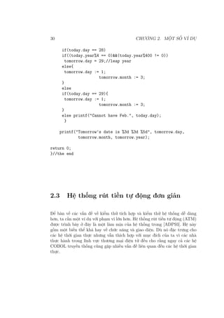 30 CHƯƠNG 2. MỘT SỐ VÍ DỤ
if(today.day == 28)
if((today.year%4 == 0)&&(today.year%400 != 0))
tomorrow.day = 29;//leap year
else{
tomorrow.day := 1;
tomorrow.month := 3;
}
else
if(today.day == 29){
tomorrow.day := 1;
tomorrow.month := 3;
}
else printf("Cannot have Feb.", today.day);
}
printf("Tomorrow’s date is %3d %3d %5d", tomorrow.day,
tomorrow.month, tomorrow.year);
return 0;
}//the end
2.3 Hệ thống rút tiền tự động đơn giản
Để bàn về các vấn đề về kiểm thử tích hợp và kiểm thử hệ thống dễ dàng
hơn, ta cần một ví dụ với phạm vi lớn hơn. Hệ thống rút tiền tự động (ATM)
được trình bày ở đây là một làm mịn của hệ thống trong [ADP93]. Hệ này
gồm một biến thể khá hay về chức năng và giao diện. Dù nó đặc trưng cho
các hệ thời gian thực nhưng vẫn thích hợp với mục đích của ta vì các nhà
thực hành trong lĩnh vực thương mại điện tử đều cho rằng ngay cả các hệ
COBOL truyền thống cũng gặp nhiều vấn đề liên quan đến các hệ thời gian
thực.
 