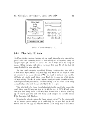2.3. HỆ THỐNG RÚT TIỀN TỰ ĐỘNG ĐƠN GIẢN 31
Hình 2.3: Trạm rút tiền ATM.
2.3.1 Phát biểu bài toán
Hệ thống rút tiền tự động giao tiếp với các khách hàng của ngân hàng thông
qua 15 màn hình như trong hình 2.4. Khách hàng có thể chọn một trong ba
loại giao dịch: gửi tiền vào tài khoản, rút tiền và kiểm tra số dư trong tài
khoản. Những loại giao dịch này có thể được thực hiện đối với hai loại tài
khoản là tiết kiệm hoặc vãng lai.
Khi một khách hàng của ngân hàng đến một trạm rút tiền, màn hình 1
sẽ xuất hiện. Người khách hàng truy cập máy ATM với thẻ nhựa có chứa
mã hóa của số tài khoản cá nhân (PAN) mà chính là khóa để truy cập tệp
tài khoản nội bộ của khách hàng, trong đó có tên và thông tin về tài khoản
của khách hàng. Nếu PAN trùng khớp với thông tin trong tệp khách hàng,
hệ thống sẽ hiển thị màn hình 2 cho khách hàng. Nếu PAN của khách hàng
không tồn tại, màn hình 4 được hiển thị và thẻ sẽ bị giữ.
Trên màn hình 5, hệ thống thêm hai mẩu thông tin vào tệp tài khoản của
khách hàng: ngày hiện tại và tăng số các khoản mục về ATM. Khách hàng
chọn giao dịch mong muốn từ các tùy chọn ở màn hình 5. Sau đó hệ thống
lập tức chuyển qua màn hình 6 và ở đây khách hàng có thể chọn tài khoản
để áp dụng giao dịch đã chọn.
Nếu yêu cầu kiểm tra số dư, hệ thống kiểm tra tệp ATM địa phương đối
với bất kỳ các giao dịch chưa gửi đi và kết hợp với các giao dịch này với số
dư ban đầu đối với ngày đó ở tệp tài khoản khách hàng. Sau đó màn hình
 