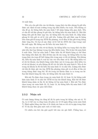 32 CHƯƠNG 2. MỘT SỐ VÍ DỤ
14 xuất hiện.
Nếu yêu cầu gửi tiền vào tài khoản, trạng thái của khe phong bì gửi tiền
được xác định từ một trường trong tệp điều khiển của trạm. Nếu không có
vấn đề gì, hệ thống hiển thị màn hình 7 để nhận lượng tiền giao dịch. Nếu
có vấn đề với khe phong bì gửi tiền, hệ thống hiển thị màn hình 12. Một khi
lượng tiền gửi đã được nạp vào, hệ thống hiển thị màn hình 13, chấp nhận
phong bì tiền gửi và xử lý việc gửi tiền. Lượng tiền gửi được nạp là lượng
tiền chưa gửi đi trong tệp ATM địa phương, và số đếm số lần gửi trong tháng
được tăng lên. Cả hai số này được xử lý bởi hệ ATM chủ (tập trung) một
lần mỗi ngày. Hệ thống sau đó hiển thị màn hình 14.
Nếu yêu cầu rút tiền từ tài khoản, hệ thống kiểm tra trạng thái của khe
nhả tiền (kẹt hay không) trong tệp điều khiển trạm. Nếu bị kẹt thì màn hình
9 xuất hiện. Trái lại màn hình 7 được hiển thị để khách hàng có thể khai
báo lượng tiền định rút. Khi dữ liệu này đã vào xong, hệ thống kiểm tra tệp
trạng thái của trạm để biết lượng tiền trong máy có đủ trả không. Nếu không
đủ, hiển thị màn hình 9, trái lại việc rút tiền được xử lý. Hệ thống kiểm tra
số dư tài khoản của khách hàng (như được mô tả trong giao dịch kiểm tra
số dư tài khoản) và nếu không đủ để rút thì hiển thị màn hình 8. Nếu số dư
trong tài khoản là đủ thì hiển thị màn hình 11 và nhả tiền. Lượng tiền được
rút khi đó được ghi vào tệp ATM địa phương chưa gửi và số đếm số lần rút
trong tháng được tăng lên. Số dư trong tài khoản được in ra trong sao kê.
Sau khi khách hàng lấy tiền, hệ thống hiển thị màn hình 14.
Khi nút No được chọn trong các màn hình 10, 12, hoặc 14, hệ thống xuất
hiện màn hình 15 và nhả thẻ ATM trả lại cho khách hàng. Khi thẻ đã được
khách hàng nhận và lấy đi, hệ thống trở lại màn hình 1. Khi nút Yes được
chọn trong các màn hình 10, 12, hoặc 14, hệ thống hiễn thị màn hình 5 để
khách hàng chọn các giao dịch khác.
2.3.2 Nhận xét
Có một lượng thông tin đáng kể đã bị quên trong hệ thống vừa mô tả. Ví
dụ, ta có thể suy ra rằng trạm chỉ gồm các tờ 10 ngàn đồng (xem màn hình
7). Định nghĩa bằng văn bản có lẽ chính xác hơn so với cái ta gặp trong thực
tế. Ví dụ này đơn giản một cách có tính toán.
Có nhiều câu hỏi cần giải quyết bởi xâu các giả thiết. Chẳng hạn, có
 