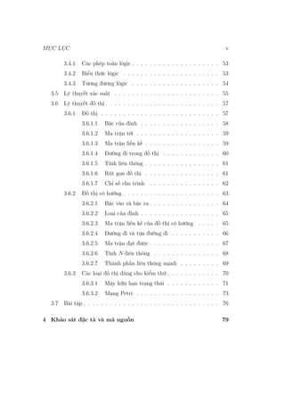 MỤC LỤC v
3.4.1 Các phép toán lôgic . . . . . . . . . . . . . . . . . . . . 53
3.4.2 Biểu thức lôgic . . . . . . . . . . . . . . . . . . . . . . 53
3.4.3 Tương đương lôgic . . . . . . . . . . . . . . . . . . . . 54
3.5 Lý thuyết xác suất . . . . . . . . . . . . . . . . . . . . . . . . 55
3.6 Lý thuyết đồ thị . . . . . . . . . . . . . . . . . . . . . . . . . . 57
3.6.1 Đồ thị . . . . . . . . . . . . . . . . . . . . . . . . . . . 57
3.6.1.1 Bậc của đỉnh . . . . . . . . . . . . . . . . . . 58
3.6.1.2 Ma trận tới . . . . . . . . . . . . . . . . . . . 59
3.6.1.3 Ma trận liền kề . . . . . . . . . . . . . . . . . 59
3.6.1.4 Đường đi trong đồ thị . . . . . . . . . . . . . 60
3.6.1.5 Tính liên thông . . . . . . . . . . . . . . . . . 61
3.6.1.6 Rút gọn đồ thị . . . . . . . . . . . . . . . . . 61
3.6.1.7 Chỉ số chu trình . . . . . . . . . . . . . . . . 62
3.6.2 Đồ thị có hướng . . . . . . . . . . . . . . . . . . . . . . 63
3.6.2.1 Bậc vào và bậc ra . . . . . . . . . . . . . . . . 64
3.6.2.2 Loại của đỉnh . . . . . . . . . . . . . . . . . . 65
3.6.2.3 Ma trận liền kề của đồ thị có hướng . . . . . 65
3.6.2.4 Đường đi và tựa đường đi . . . . . . . . . . . 66
3.6.2.5 Ma trận đạt được . . . . . . . . . . . . . . . . 67
3.6.2.6 Tính N-liên thông . . . . . . . . . . . . . . . 68
3.6.2.7 Thành phần liên thông mạnh . . . . . . . . . 69
3.6.3 Các loại đồ thị dùng cho kiểm thử . . . . . . . . . . . . 70
3.6.3.1 Máy hữu hạn trạng thái . . . . . . . . . . . . 71
3.6.3.2 Mạng Petri . . . . . . . . . . . . . . . . . . . 73
3.7 Bài tập . . . . . . . . . . . . . . . . . . . . . . . . . . . . . . . 76
4 Khảo sát đặc tả và mã nguồn 79
 