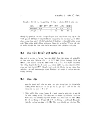 34 CHƯƠNG 2. MỘT SỐ VÍ DỤ
Bảng 2.1: Tốc độ của cần gạt ứng với từng vị trí của chốt và núm vặn
Chốt OFF INT INT INT LOW HIGH
Núm vặn n/a 1 2 3 n/a n/a
Cần gạt 0 4 6 12 30 60
chăng một giới hạn cho vay? Cái gì để ngăn chặn việc khách hàng lấy số tiền
vượt quá số dư thực sự của tài khoản bằng cách đến các máy ATM khác
nhau trong cùng ngày? Có nhiều câu hỏi về khởi tạo: có bao nhiêu tiền trong
máy? Bao nhiêu khách hàng mới được thêm vào hệ thống? Những cái này
và nhiều chi tiết đời thực khác đã bị bỏ qua để đảm bảo tính đơn giản.
2.4 Bộ điều khiển gạt nước ô tô
Gạt nước ô tô trên xe Saturn (bản năm 1992) được điều khiển bởi một chốt
và một núm vặn. Chốt có bốn vị trí: OFF, INT (thỉnh thoảng), LOW và
HIGH. Núm vặn có ba vị trí, được đánh số 1, 2 và 3. Các vị trí của núm
vặn tương ứng với ba tốc độ chậm khác nhau. Vị trí của núm vặn chỉ có tác
dụng khi chốt ở vị trí INT. Bảng 2.1 chỉ ra các tốc độ của cần gạt tương ứng
với vị trí của chốt và núm vặn, trong đó giá trị n/a nghĩa là trường hợp này
không áp dụng.
2.5 Bài tập
1. Xem lại sơ đồ khối của bài toán tam giác trong hình 2.1. Liệu biến
chương trình match có thể có: giá trị 4?, giá trị 5? Liệu có thể tiến
hành dãy các khối 1, 2, 5, 6?
2. Nhắc lại lời bàn trong chương 1 về mối quan hệ giữa đặc tả và cài
đặt của chương trình. Nếu xem xét cẩn thận việc cài đặt của hàm
NextDate, bạn sẽ thấy một vấn đề như sau. Hãy nhìn vào lệnh CASE
đối với các tháng có 30 ngày (4, 6, 9, 11). Không có một hành động đặc
biệt cho trường hợp day = 31. Hãy bàn xem cài đặt này có đúng đắn
 