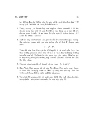 2.5. BÀI TẬP 35
hay không. Lặp lại lời bàn này cho việc xử lý của trường hợp day ≥ 29
trong lệnh CASE đối với tháng hai (February).
3. Trong chương 1, ta đã nói rằng một bộ phận của ca kiểm thử là dữ liệu
đầu ra mong đợi. Đối với hàm NextDate bạn dùng cái gì làm dữ liệu
đầu ra mong đợi cho các ca kiểm thử của ngày 31 tháng 6 năm 1812
(June 31, 1812)? Tại sao?
4. Một mở rộng của bài toán tam giác là kiểm tra đối với tam giác vuông.
Ba cạnh tạo thành một tam giác vuông nếu hệ thức Pythagor thỏa
mãn:
c2
= a2
+ b2
.
Thay đổi này đưa đến một đòi hỏi hợp lý là các cạnh cần được cho
theo thứ tự giảm dần về độ dài, tức là a ≤ b ≤ c. Hãy mở rộng chương
trình Triangle2 để đưa thêm đặc trưng tam giác vuông. Mở rộng này
sẽ được dùng trong các chương tiếp theo về kiểm thử hộp đen và kiểm
thử hộp trắng.
5. Chương trình tam giác sẽ làm gì với các cạnh −3, −3 và 5?
6. Hàm YesterDate ngược lại với hàm NextDate. Cho trước ngày, tháng
và năm, hãy tìm ngày trước đó. Hãy xây dựng một chương trình cho
YesterDate bằng bất kể ngôn ngữ lập trình nào.
7. Theo lịch Gregorian được đề xuất năm 1582, hãy tính năm đầu tiên
trong đó hệ thống năm nhuận cho dư một ngày đầy đủ.
 