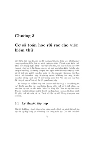 Chương 3
Cơ sở toán học rời rạc cho việc
kiểm thử
Việc kiểm thử cần đến các mô tả và phân tích của toán học. Chương này
cung cấp những kiến thức cơ sở về toán cần thiết đối với người kiểm thử.
Theo biểu tượng “nghệ nhân” của việc kiểm thử, các chủ đề toán học được
chọn để trình bày ở đây là các công cụ mà một nghệ nhân kiểm thử cần nắm
vững để sử dụng. Với những công cụ này, người kiểm thử sẽ có được độ chính
xác và tính hiệu quả từ toán học nhằm cải tiến công việc của mình. Các thảo
luận ít tính hình thức trong các chương này có thể không làm vừa ý các nhà
toán học nhưng thích hợp với môi trường kiểm thử. Nếu bạn cảm thấy bạn
đã vững về toán rồi thì có thể bỏ qua chương này.
Từ “rời rạc” có thể làm nảy sinh câu hỏi: thế thì cái gì là toán không rời
rạc? Đó là toán liên tục, mà thường là các phép tính vi và tích phân, các
hàm liên tục mà các nhà kiểm thử ít khi dùng đến. Toán rời rạc liên quan
đến các cấu trúc rời rạc như lý thuyết tập hợp, hàm và quan hệ, lôgic mệnh
đề, phép tính xác suất rời rạc. Ta sẽ nói đến các chủ đề này trong các mục
sau đây.
3.1 Lý thuyết tập hợp
Rất tiếc là không có một định nghĩa tường minh, chính xác và dễ hiểu về tập
hợp dù tập hợp đóng vai trò trung tâm trong toán học. Các nhà toán học
37
 