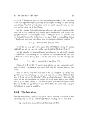 3.1. LÝ THUYẾT TẬP HỢP 39
và đọc là “Y là tập các năm sao cho chúng nằm giữa 1812 và 2012 bao gồm
cả hai cận”. Quy tắc quyết định dùng để định nghĩa tập hợp cần phải không
nhập nhằng. Cho bất kỳ một năm, ta có thể quyết định nhờ quy tắc này
xem nó có ở trong tập Y hay không.
Lợi thế của việc định nghĩa tập hợp bằng quy tắc quyết định là nó bắt
buộc tính rõ ràng và không nhập nhằng. Người kiểm thử có kinh nghiệm hay
gặp phải các yêu cầu “không khả kiểm”. Thường thì lý do các yêu cầu như
vậy không thể được kiểm thử là do quy tắc quyết định bị nhập nhằng. Trong
ví dụ chương trình tam giác chẳng hạn, nếu ta định nghĩa một tập hợp N:
N = {t : t là một tam giác gần đều}
Ta có thể nói tam giác với ba cạnh (500, 500, 501) là ở trong N, nhưng
xử lý thế nào với các tam giác với ba cạnh là (50, 50, 51) hoặc (5, 5, 6)?
Lợi thế nữa của việc định nghĩa tập hợp bằng các quy tắc quyết định là
ta có thể viết ra các tập hợp mà các phần tử của chúng không thể hoặc khó
có thể liệt kê được. Chẳng hạn ta có thể phải quan tâm đến các tập hợp
dạng:
S = {sales : sales có tỷ lệ hoa hồng 15%}
Chẳng dễ gì để có thể viết ra các phần tử của tập này, nhưng cho trước
một một giá trị cho sales ta luôn quyết định được nó có thuộc tập này hay
không.
Điều bất lợi của cách biểu diễn này là đôi khi khá phức tạp, chẳng hạn
quy tắc được biểu diễn bằng các biểu thức lôgic với các lượng từ tồn tại (ký
hiệu là ∃) và với mọi (ký hiệu là ∀). Nếu ai cũng hiểu cách ký hiệu này thì
chúng rất lợi do tính chính xác, nhưng lại có rất nhiều khách hàng chẳng
hiểu gì về các lượng từ này cả. Một vấn đề phiền phức khác trong cách biểu
diễn này là khi các quy tắc là đệ quy (tham khảo đến chính nó), chúng sẽ
thiếu tính trực quan và khó hiểu.
3.1.3 Tập hợp rỗng
Tập hợp rỗng là tập không có một phần tử nào và được ký hiệu là ∅. Tập
hợp rỗng đóng vai trò đặc biệt trong lý thuyết tập hợp với các tính chất
• Tập rỗng là duy nhất, chỉ có một tập rỗng mà thôi.
 