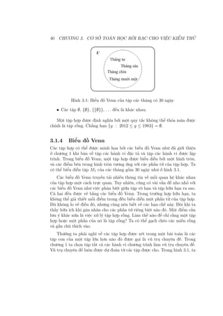 40 CHƯƠNG 3. CƠ SỞ TOÁN HỌC RỜI RẠC CHO VIỆC KIỂM THỬ
Hình 3.1: Biểu đồ Venn của tập các tháng có 30 ngày.
• Các tập ∅, {∅}, {{∅}}, . . . đều là khác nhau.
Một tập hợp được định nghĩa bởi một quy tắc không thể thỏa mãn được
chính là tập rỗng. Chẳng hạn {y : 2012 ≤ y ≤ 1983} = ∅.
3.1.4 Biểu đồ Venn
Các tập hợp có thể được minh họa bởi các biểu đồ Venn như đã giới thiệu
ở chương 1 khi bàn về tập các hành vi đặc tả và tập các hành vi được lập
trình. Trong biểu đồ Venn, một tập hợp được biểu diễn bởi một hình tròn,
và các điểm bên trong hình tròn tương ứng với các phần tử của tập hợp. Ta
có thể biểu diễn tập M1 của các tháng gồm 30 ngày như ở hình 3.1.
Các biểu đồ Venn truyền tải nhiều thông tin về mối quan hệ khác nhau
của tập hợp một cách trực quan. Tuy nhiên, cũng có vài vấn đề nho nhỏ với
các biểu đồ Venn như việc phân biệt giữa tập vô hạn và tập hữu hạn ra sao.
Cả hai đều được vẽ bằng các biểu đồ Venn. Trong trường hợp hữu hạn, ta
không thể giả thiết mỗi điểm trong đều biểu diễn một phần tử của tập hợp.
Dù không lo về điều đó, nhưng cũng nên biết về các hạn chế này. Đôi khi ta
thấy hữu ích khi gán nhãn cho các phần tử riêng biệt nào đó. Một điểm cần
lưu ý khác nữa là việc xử lý tập hợp rỗng. Làm thế nào để chỉ rằng một tập
hợp hoặc một phần của nó là tập rỗng? Ta có thể gạch chéo các miền rỗng
và gắn chú thích vào.
Thường ta phải nghĩ về các tập hợp được xét trong một bài toán là các
tập con của một tập lớn hơn nào đó được gọi là vũ trụ chuyên đề. Trong
chương 1 ta chọn tập tất cả các hành vi chương trình làm vũ trụ chuyên đề.
Vũ trụ chuyên đề luôn được dự đoán từ các tập được cho. Trong hình 3.1, ta
 