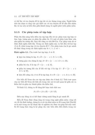 3.1. LÝ THUYẾT TẬP HỢP 41
có thể lấy vũ trụ chuyên đề là tập tất cả các tháng trong năm. Người kiểm
thử cần nhận ra rằng việc giả thiết các vũ trụ chuyên đề dễ dẫn đến nhầm
lẫn và tạo nên sự hiểu lầm giữa khách hàng và người phát triển phần mềm.
3.1.5 Các phép toán về tập hợp
Phần lớn khả năng biểu diễn của tập hợp đến từ các phép toán tập hợp cơ
bản: hợp, tương giao và phép lấy phần bù. Có một số phép toán khác nữa
như phần bù tương đối, hiệu đối xứng và tích Đề-Các. Các phép toán đó sẽ
được định nghĩa dưới đây. Trong các định nghĩa này, ta bắt đầu với hai tập
A và B, chứa trong tập vũ trụ chuyên đề U. Các phép toán của lô gic mệnh
đề được dùng trong các định nghĩa này là ∨, ∧, ⊕ và ¬.
Định nghĩa 3.1. Cho trước hai tập hợp A và B,
• hợp của chúng là tập A ∪ B = {x : x ∈ A ∨ x ∈ B},
• tương giao của chúng là tập A ∩ B = {x : x ∈ A ∧ x ∈ B},
• phần bù của A là tập A′
= {x : x ̸∈ A},
• phần bù tương đối của B đối với tập A là tập A − B = {x : x ∈
A ∧ x ̸∈ B},
• hiệu đối xứng của A và B là tập hợp A ⊕ B = {x : x ∈ A ⊕ x ∈ B}.
Các biểu đồ Venn cho các tập này được cho ở hình 3.2. Tính trực quan
của các biểu đồ Venn rất hữu ích trong việc mô tả mối quan hệ giữa các ca
kiểm thử và giữa các thành phần cần kiểm thử.
Từ hình 3.2, chúng ta dễ dàng kết luận tính chất sau:
A ⊕ B = (A ∪ B) − (A ∩ B).
Điều này đúng và có thể được chứng minh bằng lô gic mệnh đề.
Biểu đồ Venn được dùng rộng rãi trong công nghệ phần mềm: cùng với
các đồ thị định hướng, chúng là cơ sở của khái niệm sơ đồ trạng thái [Dav88]
và là một trong các kỹ thuật đặc tả nghiêm túc được trợ giúp bởi máy tính.
Sơ đồ trạng thái cũng là ký pháp cho việc biểu diễn điều khiển trong các
 