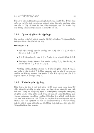 3.1. LÝ THUYẾT TẬP HỢP 43
Khi nói về kiểm thử hàm trong chương 5, ta sẽ dùng tích Đề-Các để biểu diễn
miền các ca kiểm thử của chương trình có nhiều biến đầu vào hoặc nhiều
biến đầu ra. Quy tắc nhân nói trên về lực lượng của tích Đề-Các cho thấy
loại chương trình như vậy sinh số ca kiểm thử rất lớn.
3.1.6 Quan hệ giữa các tập hợp
Các tập hợp có thể có một số quan hệ đặc biệt với nhau. Ta định nghĩa ba
loại quan hệ cơ bản giữa hai tập hợp.
Định nghĩa 3.3.
• Tập hợp A là tập hợp con của tập hợp B, ký hiệu là A ⊆ B, nếu và
chỉ nếu a ∈ A → a ∈ B.
• A và B bằng nhau, ký hiệu là A = B, nếu và chỉ nếu A ⊆ B và B ⊆ A.
• Tập hợp A là tập hợp con thực sự của tập hợp B, ký hiệu là A B,
nếu và chỉ nếu A ⊆ B và B − A ̸= ∅.
Nói bằng lời thì A là tập hợp con của B nếu mỗi phần tử của A cũng là
một phần tử của B, A và B là bằng nhau nếu mỗi tập này là tập con của
tập kia, và A là tập hợp con thực sự của B nếu A là tập hợp con của B và
có phần tử của B không ở trong A.
3.1.7 Phân hoạch tập hợp
Phân hoạch tập hợp là một khái niệm cực kỳ quan trọng trong kiểm thử
phần mềm như sẽ thấy sau này trong việc chọn các ca kiểm thử một cách
hiệu quả. Trong đời sống hàng ngày ta thường thấy những thứ tương ứng
với phân hoạch: tường phân hoạch trong cơ quan để phân chia không gian
cơ quan thành các văn phòng cá nhân. Một phân hoạch hành chính là việc
chia một nước thành các tỉnh. Nghĩa của từ phân hoạch trong ngôn ngữ tự
nhiên là chia toàn bộ thành các mẩu sao cho các mẫu này là rời nhau và mọi
thứ đều phải ở trong một mẩu nào đó, không chừa thứ nào. Điều này được
định nghĩa hình thức như sau.
 