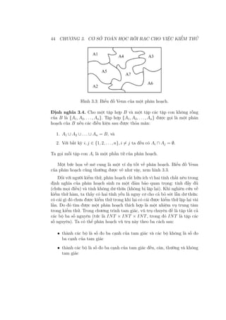 44 CHƯƠNG 3. CƠ SỞ TOÁN HỌC RỜI RẠC CHO VIỆC KIỂM THỬ
Hình 3.3: Biểu đồ Venn của một phân hoạch.
Định nghĩa 3.4. Cho một tập hợp B và một tập các tập con không rỗng
của B là {A1, A2, . . . , An}. Tập hợp {A1, A2, . . . , An} được gọi là một phân
hoạch của B nếu các điều kiện sau được thỏa mãn:
1. A1 ∪ A2 ∪ . . . ∪ An = B, và
2. Với bất kỳ i, j ∈ {1, 2, . . . , n}, i ̸= j ta đều có Ai ∩ Aj = ∅.
Ta gọi mỗi tập con Ai là một phần tử của phân hoạch.
Một bức họa về mê cung là một ví dụ tốt về phân hoạch. Biểu đồ Venn
của phân hoạch cũng thường được vẽ như vậy, xem hình 3.3.
Đối với người kiểm thử, phân hoạch rất hữu ích vì hai tính chất nêu trong
định nghĩa của phân hoạch sinh ra một đảm bảo quan trọng: tính đầy đủ
(chứa mọi điều) và tính không dư thừa (không bị lặp lại). Khi nghiên cứu về
kiểm thử hàm, ta thấy có hai tính yếu là nguy cơ cho cả bỏ sót lẫn dư thừa:
có cái gì đó chưa được kiểm thử trong khi lại có cái được kiểm thử lặp lại vài
lần. Do đó tìm được một phân hoạch thích hợp là một nhiệm vụ trung tâm
trong kiểm thử. Trong chương trình tam giác, vũ trụ chuyên đề là tập tất cả
các bộ ba số nguyên (tức là INT × INT × INT, trong đó INT là tập các
số nguyên). Ta có thể phân hoạch vũ trụ này theo ba cách sau:
• thành các bộ là số đo ba cạnh của tam giác và các bộ không là số đo
ba cạnh của tam giác
• thành các bộ là số đo ba cạnh của tam giác đều, cân, thường và không
tam giác
 