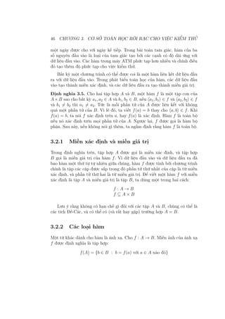 46 CHƯƠNG 3. CƠ SỞ TOÁN HỌC RỜI RẠC CHO VIỆC KIỂM THỬ
một ngày được cho với ngày kế tiếp. Trong bài toán tam giác, hàm của ba
số nguyên đầu vào là loại của tam giác tạo bởi các cạnh có độ dài ứng với
dữ liệu đầu vào. Các hàm trong máy ATM phức tạp hơn nhiều và chính điều
đó tạo thêm độ phức tạp cho việc kiểm thử.
Bất kỳ một chương trình có thể được coi là một hàm liên kết dữ liệu đầu
ra với dữ liệu đầu vào. Trong phát biểu toán học của hàm, các dữ liệu đầu
vào tạo thành miền xác định, và các dữ liệu đầu ra tạo thành miền giá trị.
Định nghĩa 3.5. Cho hai tập hợp A và B, một hàm f là một tập con của
A×B sao cho bất kỳ a1, a2 ∈ A và b1, b2 ∈ B, nếu ⟨a1, b1⟩ ∈ f và ⟨a2, b2⟩ ∈ f
và b1 ̸= b2 thì a1 ̸= a2. Tức là mỗi phần tử của A được liên kết với không
quá một phần tử của B. Vì lẽ đó, ta viết f(a) = b thay cho ⟨a, b⟩ ∈ f. Khi
f(a) = b, ta nói f xác định trên a, hay f(a) là xác định. Hàm f là toàn bộ
nếu nó xác định trên mọi phần tử của A. Ngược lại, f được gọi là hàm bộ
phận. Sau này, nếu không nói gì thêm, ta ngầm định rằng hàm f là toàn bộ.
3.2.1 Miền xác định và miền giá trị
Trong định nghĩa trên, tập hợp A được gọi là miền xác định, và tập hợp
B gọi là miền giá trị của hàm f. Vì dữ liệu đầu vào và dữ liệu đầu ra đã
bao hàm một thứ tự tự nhiên giữa chúng, hàm f được tính bởi chương trình
chính là tập các cặp được sắp trong đó phần tử thứ nhất của cặp là từ miền
xác định, và phần tử thứ hai là từ miền giá trị. Để viết một hàm f với miền
xác định là tập A và miền giá trị là tập B, ta dùng một trong hai cách:
f : A → B
f ⊆ A × B
Lưu ý rằng không có hạn chế gì đối với các tập A và B, chúng có thể là
các tích Đề-Các, và có thể có (và rất hay gặp) trường hợp A = B.
3.2.2 Các loại hàm
Một từ khác dành cho hàm là ánh xạ. Cho f : A → B. Miền ảnh của ánh xạ
f được định nghĩa là tập hợp:
f(A) = {b ∈ B : b = f(a) với a ∈ A nào đó}
 