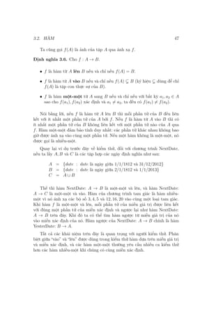 3.2. HÀM 47
Ta cũng gọi f(A) là ảnh của tập A qua ánh xạ f.
Định nghĩa 3.6. Cho f : A → B.
• f là hàm từ A lên B nếu và chỉ nếu f(A) = B.
• f là hàm từ A vào B nếu và chỉ nếu f(A) B (ký hiệu dùng để chỉ
f(A) là tập con thực sự của B).
• f là hàm một-một từ A sang B nếu và chỉ nếu với bất kỳ a1, a2 ∈ A
sao cho f(a1), f(a2) xác định và a1 ̸= a2, ta đều có f(a1) ̸= f(a2).
Nói bằng lời, nếu f là hàm từ A lên B thì mỗi phần tử của B đều liên
kết với ít nhất một phần tử của A bởi f. Nếu f là hàm từ A vào B thì có
ít nhất một phần tử của B không liên kết với một phần tử nào của A qua
f. Hàm một-một đảm bảo tính duy nhất: các phần tử khác nhau không bao
giờ được ánh xạ vào cùng một phần tử. Nếu một hàm không là một-một, nó
được gọi là nhiều-một.
Quay lại ví dụ trước đây về kiểm thử, đối với chương trình NextDate,
nếu ta lấy A, B và C là các tập hợp các ngày định nghĩa như sau:
A = {date : date là ngày giữa 1/1/1812 và 31/12/2012}
B = {date : date là ngày giữa 2/1/1812 và 1/1/2013}
C = A ∪ B
Thế thì hàm NextDate: A → B là một-một và lên, và hàm NextDate:
A → C là một-một và vào. Hàm của chương trình tam giác là hàm nhiều-
một vì nó ánh xạ các bộ số 3, 4, 5 và 12, 16, 20 vào cùng một loại tam giác.
Khi hàm f là một-một và lên, mỗi phần tử của miền giá trị được liên kết
với đúng một phần tử của miền xác định và ngược lại như hàm NextDate:
A → B trên đây. Khi đó ta có thể tìm hàm ngược từ miền giá trị của nó
vào miền xác định của nó. Hàm ngược của NextDate: A → B chính là hàm
YesterDate: B → A.
Tất cả các khái niệm trên đây là quan trọng với người kiểm thử. Phân
biệt giữa “vào” và “lên” được dùng trong kiểm thử hàm dựa trên miền giá trị
và miền xác định, và các hàm một-một thường yêu cầu nhiều ca kiểm thử
hơn các hàm nhiều-một khi chúng có cùng miền xác định.
 