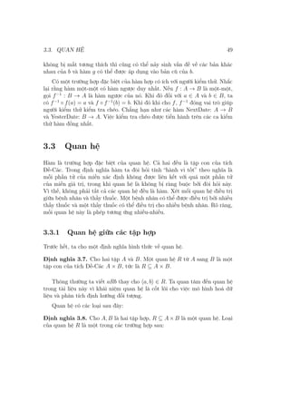 3.3. QUAN HỆ 49
không bị mất tương thích thì cũng có thể nảy sinh vấn đề về các bản khác
nhau của b và hàm g có thể được áp dụng vào bản cũ của b.
Có một trường hợp đặc biệt của hàm hợp có ích với người kiểm thử. Nhắc
lại rằng hàm một-một có hàm ngược duy nhất. Nếu f : A → B là một-một,
gọi f−1
: B → A là hàm ngược của nó. Khi đó đối với a ∈ A và b ∈ B, ta
có f−1
◦ f(a) = a và f ◦ f−1
(b) = b. Khi đó khi cho f, f−1
đóng vai trò giúp
người kiểm thử kiểm tra chéo. Chẳng hạn như các hàm NextDate: A → B
và YesterDate: B → A. Việc kiểm tra chéo được tiến hành trên các ca kiểm
thử hàm đồng nhất.
3.3 Quan hệ
Hàm là trường hợp đặc biệt của quan hệ. Cả hai đều là tập con của tích
Đề-Các. Trong định nghĩa hàm ta đòi hỏi tính “hành vi tốt” theo nghĩa là
mỗi phần tử của miền xác định không được liên kết với quá một phần tử
của miền giá trị, trong khi quan hệ là không bị ràng buộc bởi đòi hỏi này.
Vì thế, không phải tất cả các quan hệ đều là hàm. Xét mối quan hệ điều trị
giữa bệnh nhân và thầy thuốc. Một bệnh nhân có thể được điều trị bởi nhiều
thầy thuốc và một thầy thuốc có thể điều trị cho nhiều bệnh nhân. Rõ ràng,
mối quan hệ này là phép tương ứng nhiều-nhiều.
3.3.1 Quan hệ giữa các tập hợp
Trước hết, ta cho một định nghĩa hình thức về quan hệ.
Định nghĩa 3.7. Cho hai tập A và B. Một quan hệ R từ A sang B là một
tập con của tích Đề-Các A × B, tức là R ⊆ A × B.
Thông thường ta viết aRb thay cho ⟨a, b⟩ ∈ R. Ta quan tâm đến quan hệ
trong tài liệu này vì khái niệm quan hệ là cốt lõi cho việc mô hình hoá dữ
liệu và phân tích định hướng đối tượng.
Quan hệ có các loại sau đây:
Định nghĩa 3.8. Cho A, B là hai tập hợp, R ⊆ A × B là một quan hệ. Loại
của quan hệ R là một trong các trường hợp sau:
 