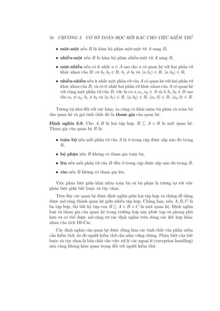 50 CHƯƠNG 3. CƠ SỞ TOÁN HỌC RỜI RẠC CHO VIỆC KIỂM THỬ
• một-một nếu R là hàm bộ phận một-một từ A sang B,
• nhiều-một nếu R là hàm bộ phận nhiều-một từ A sang B,
• một-nhiều nếu có ít nhất a ∈ A sao cho a có quan hệ với hai phần tử
khác nhau của B: có b1, b2 ∈ B, b1 ̸= b2 và ⟨a, b1⟩ ∈ R, ⟨a, b2⟩ ∈ R,
• nhiều-nhiều nếu ít nhất một phần tử của A có quan hệ với hai phần tử
khác nhau của B, và có ít nhất hai phần tử khác nhau của A có quan hệ
với cùng một phần tử của B, tức là có a, a1, a2 ∈ A và b, b1, b2 ∈ B sao
cho a1 ̸= a2, b1 ̸= b2 và ⟨a, b1⟩ ∈ R, ⟨a, b2⟩ ∈ R, ⟨a1, b⟩ ∈ R, ⟨a2, b⟩ ∈ R.
Tương tự như đối với các hàm, ta cũng có khái niệm bộ phận và toàn bộ
cho quan hệ và gọi tính chất đó là tham gia của quan hệ.
Định nghĩa 3.9. Cho A, B là hai tập hợp, R ⊆ A × B là một quan hệ.
Tham gia của quan hệ R là:
• toàn bộ nếu mỗi phần tử của A là ở trong cặp được sắp nào đó trong
R,
• bộ phận nếu R không có tham gia toàn bộ,
• lên nếu mỗi phần tử của B đều ở trong cặp được sắp nào đó trong R,
• vào nếu R không có tham gia lên.
Việc phân biệt giữa khái niệm toàn bộ và bộ phận là tương tự với việc
phân biệt giữa bắt buộc và tùy chọn.
Trên đây các quan hệ được định nghĩa giữa hai tập hợp và chúng dễ dàng
được mở rộng thành quan hệ giữa nhiều tập hợp. Chẳng hạn, nếu A, B, C là
ba tập hợp, thì bất kỳ tập con R ⊆ A × B × C là một quan hệ. Định nghĩa
loại và tham gia của quan hệ trong trường hợp này phức tạp và phong phú
hơn và có thể được mở rộng từ các định nghĩa trên dùng các kết hợp khác
nhau của tích Đề-Các.
Các định nghĩa của quan hệ được dùng làm các tính chất của phần mềm
cần kiểm thử, do đó người kiểm thử cần nắm vững chúng. Phân biệt của bắt
buộc và tùy chọn là bản chất cho việc xử lý các ngoại lệ (exception handling)
nên cũng không kém quan trọng đối với người kiểm thử.
 