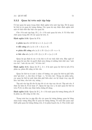 3.3. QUAN HỆ 51
3.3.2 Quan hệ trên một tập hợp
Có hai quan hệ quan trọng được định nghĩa trên một tập hợp. Đó là quan
hệ thứ tự và quan hệ tương đương. Các quan hệ này được định nghĩa nhờ
một số tính chất đặc biệt của quan hệ.
Cho A là một tập hợp, R ⊆ A × A là một quan hệ trên A. Có bốn tính
chất quan trọng đối với các quan hệ trên A.
Định nghĩa 3.10. Quan hệ R là
• phản xạ nếu với bất kỳ a ∈ A, ⟨a, a⟩ ∈ R,
• đối xứng nếu ⟨a, b⟩ ∈ R → ⟨b, a⟩ ∈ R,
• phản đối xứng nếu ⟨a, b⟩ ∈ R ∧ ⟨b, a⟩ ∈ R → a = b,
• bắc cầu nếu ⟨a, b⟩ ∈ R ∧ ⟨b, c⟩ ∈ R → ⟨a, c⟩ ∈ R.
Quan hệ gia đình là các ví dụ thú vị về các tính chất trên. Hãy nghĩ về
các quan hệ sau đây và quyết định xem chúng có những tính chất nào: “anh
em của”, “anh chị em của”, “tổ tiên của”.
Định nghĩa 3.11. Quan hệ R ⊆ A × A là một quan hệ thứ tự nếu R là
phản xạ, phản đối xứng và bắc cầu.
Quan hệ thứ tự có một ý niệm về hướng; các quan hệ thứ tự phổ biến
như “già hơn”, ≥, kéo theo về lôgic →, “tổ tiên của”. Trong các phần mềm,
các quan hệ thứ tự xuất hiện khá phổ biến như: các kỹ thuật truy cập dữ
liệu, mã băm, cấu trúc cây, mảng, ...
Tập mũ của tập đã cho là tập tất cả các tập con của nó. Tập mũ của A
được ký hiệu là P(A) hoặc 2A
. Quan hệ tập con ⊆ là một quan hệ thứ tự
trên P(A) và điều này được kiểm chứng dễ dàng.
Định nghĩa 3.12. Quan hệ R ⊆ A × A là một quan hệ tương đương nếu R
là phản xạ, đối xứng và bắc cầu.
Trong toán học ta gặp đầy rẫy các quan hệ tương đương: quan hệ bằng
nhau hoặc tương đẳng đều là quan hệ tương đương. Có mối liên quan mật
thiết giữa quan hệ tương đương trên A và phân hoạch của A. Cho trước một
 
