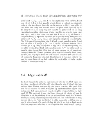52 CHƯƠNG 3. CƠ SỞ TOÁN HỌC RỜI RẠC CHO VIỆC KIỂM THỬ
phân hoạch A1, A2, . . . , An của A. Ta định nghĩa một quan hệ trên A như
sau: với a, b ∈ A, a và b có quan hệ nếu và chỉ nếu a, b nằm trong cùng một
phần tử của phân hoạch. Quan hệ này là phản xạ vì bất kỳ một phần tử
của A đều nằm trong một phần tử nào đó của phân hoạch, quan hệ này là
đối xứng vì nếu a, b ở trong cùng một phần tử của phân hoạch thì b, a cũng
cùng nằm trong phần tử đó, quan hệ này cũng bắc cầu vì a, b ở trong cùng
một tập Aj và b, c nằm trong cùng một tập Ai thì Ai = Aj, và do đó a, c
cùng nằm trong Aj. Quan hệ này được gọi là quan hệ tương đương sinh bởi
phân hoạch A1, A2, . . . , An của A. Điều ngược lại cũng hoàn toàn tương tự.
Nếu R là quan hệ tương đương trên A, R sinh ra một phân hoạch của A như
sau: với mỗi a ∈ A, gọi [a] = {b : b ∈ A ∧ aRb}. [a] là một tập con của A
và được gọi là lớp tương đương chứa a. Tập tất cả các lớp tương đương của
các phần tử của A tạo thành một phân hoạch của A. Vì thế phân hoạch và
quan hệ tương đương được đồng nhất với nhau, và đóng vai trò quan trọng
cho người kiểm thử. Như đã giới thiệu, phân hoạch có tính đầy đủ và không
dư thừa, cho phép người kiểm thử biết mình đã kiểm thử được đến đâu đối
với phần mềm đang được kiểm thử. Tính hiệu quả là chọn một phần tử của
một lớp tương đương để xác định ca kiểm thử và các phần tử còn lại của lớp
có hành vi hoàn toàn tương tự.
3.4 Lôgic mệnh đề
Ta đã sử dụng các ký pháp của lôgic mệnh đề trên đây rồi. Định nghĩa sau
khi dùng cũng là một điều khá phổ biến. Quan hệ giữa lý thuyết tập hợp
và lôgic mệnh đề cũng như quan hệ giữa gà con và trứng. Khó quyết định
xem cái nào cần đưa vào trước. Cũng như tập hợp là khái niệm nguyên thủy
không được định nghĩa, mệnh đề cũng là các phần tử nguyên thủy của lôgic
mệnh đề. Một mệnh đề là một câu khẳng định mà giá trị của nó hoặc là
đúng hoặc là sai. Ta gọi chúng là các giá trị chân lý của mệnh đề. Các mệnh
đề cần phải không nhập nhằng: cho một mệnh đề, luôn có thể nói nó là đúng
hay sai. Ví dụ, câu “toán học là khó” là nhập nhằng nên ta không xem nó
như là một mệnh đề. Các mệnh đề được ký hiệu là p, q hoặc r. Lôgic mệnh
đề có các phép toán, biểu thức và các đồng nhất thức như lý thuyết tập hợp.
 