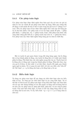3.4. LÔGIC MỆNH ĐỀ 53
3.4.1 Các phép toán lôgic
Các phép toán lôgic được định nghĩa theo hiệu quả của nó trên các giá trị
chân lý của các mệnh đề mà phép toán được áp dụng. Điều này tương đối
dễ dàng vì mỗi mệnh đề chỉ có thể có một trong hai giá trị là T (đúng) và F
(sai). Nếu các phép toán số học được định nghĩa theo cách này thì bảng giá
trị sẽ lớn hơn nhiều. Các phép toán cơ sở của lôgic mệnh đề gồm ¬ (phép
phủ định), ∧ (phép hội, và), ∨ (phép tuyển, hoặc). Hai phép toán khác nữa
cũng được dùng phổ biến là ⊕ (phép tuyển loại trừ) và → (phép kéo theo).
Các phép toán này được định nghĩa bằng bảng giá trị chân lý dưới đây.
p q ¬p p ∧ q p ∨ q p ⊕ q p → q p ↔ q
T T F T T F T T
T F F F T T F F
F T T F T T T F
F F T F F F T T
Hội và tuyển là quá quen thuộc trong đời sống hàng ngày: hội là đúng
khi cả hai thành phần là đúng, còn tuyển là đúng khi có ít nhất một thành
phần là đúng. Phủ định làm việc như nghĩa mong đợi của nó. Tuyển loại trừ
là đúng nếu có đúng một trong hai thành phần là đúng. Phép kéo theo, hay
còn gọi là if-then, là khó nhất vì nó khó được chuyển đổi ngắn gọn thành
ngôn ngữ tự nhiên. Nó có quan hệ mật thiết với việc suy diễn: nếu “tiền đề”
thì “kết luận”. p → q là đúng nếu hoặc q là đúng hoặc p là sai.
3.4.2 Biểu thức lôgic
Ta dùng các phép toán lôgic để xây dựng các biểu thức lôgic như các biểu
thức số học. Ta cũng gọi các biểu thức lôgic là các công thức lôgic. Ta có
thể đặc tả thứ tự mà các phép toán lôgic trong biểu thức lôgic cần thực hiện
với các quy ước thông thường về các dấu ngoặc và bằng cách sử dụng thứ tự
ưu tiên của các phép toán là: phép phủ định, phép hội, và sau cùng là phép
tuyển. Cho một biểu thức lôgic, ta luôn có thể xây dựng bảng chân lý cho
nó dùng thứ tự nói trên. Ví dụ, biểu thức ¬(p → q) ∨ r ∧ p có bảng chân lý
như sau:
 