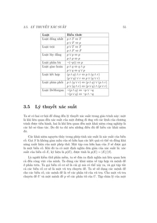 3.5. LÝ THUYẾT XÁC SUẤT 55
Luật Biểu thức
Luật đồng nhất p ∧ T ⇔ T
p ∨ F ⇔ p
Luật trội p ∨ T ⇔ T
p ∧ F ⇔ F
Luật lũy đẳng p ∨ p ⇔ p
p ∧ p ⇔ p
Luật phần bù ¬(¬p)) ⇔ p
Luật giao hoán p ∧ q ⇔ q ∧ p
p ∨ q ⇔ q ∨ p
Luật kết hợp (p ∧ q) ∧ r ⇔ p ∧ (q ∧ r)
(p ∨ q) ∨ r ⇔ p ∨ (q ∨ r)
Luật phân phối p ∧ (q ∨ r) ⇔ (p ∧ q) ∨ (p ∧ r)
p ∨ (q ∧ r) ⇔ (p ∨ q) ∧ (p ∨ r)
Luật DeMorgan ¬(p ∧ q) ⇔ ¬p ∨ ¬q
¬(p ∨ q) ⇔ ¬p ∧ ¬q
3.5 Lý thuyết xác suất
Ta sẽ có hai cơ hội để dùng đến lý thuyết xác suất trong giáo trình này: một
là khi liên quan đến xác suất của một đường đi ứng với các lệnh của chương
trình được tiến hành, hai là khi liên quan đến một khái niệm công nghiệp là
các hồ sơ thao tác. Do đó ta chỉ nêu những điều đủ để hiểu các khái niệm
đó.
Các khái niệm nguyên thủy trong phép tính xác suất là xác suất của biến
cố. Gọi S là không gian mẫu của số hữu hạn các kết quả có thể và đồng khả
năng xuất hiện của một phép thử. Một tập con hữu hạn của S sẽ được gọi
là một biến cố. Khi đó ta có một định nghĩa đơn giản của xác suất là: xác
suất của biến cố E, ký hiệu là p(E), được tính là p(E) = |E|/|S|.
Là người kiểm thử phần mềm, ta sẽ đưa ra định nghĩa mà liên quan hơn
cả đến công việc của mình. Ta dùng các khái niệm về tập hợp và mệnh đề
ở phần trên. Ta gọi biến cố cơ sở là cái gì mà có thể xảy ra, và gọi tập tất
cả các biến cố cơ sở là một vũ trụ chuyên đề. Ta sẽ sử dụng các mệnh đề
cho các biến cố, các mệnh đề là về các phần tử của vũ trụ. Cho một vũ trụ
chuyên đề U và một mệnh đề p về các phần tử của U. Tập chân lý của một
 