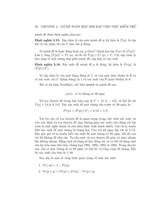 56 CHƯƠNG 3. CƠ SỞ TOÁN HỌC RỜI RẠC CHO VIỆC KIỂM THỬ
mệnh đề được định nghĩa như sau:
Định nghĩa 3.15. Tập chân lý của một mệnh đề p, ký hiệu là T(p), là tập
tất cả các phần tử của U làm cho p đúng.
Vì mệnh đề là hoặc đúng hoặc sai, p chia U thành hai tập T(p) và (T(p))′
.
Lưu ý rằng (T(p))′
= T(¬p), và do đó T(p) ∪ T(¬p) = U. Các tập chân lý
làm sáng tỏ mối tương ứng giữa mệnh đề, tập hợp và xác suất.
Định nghĩa 3.16. Xác suất để mệnh đề p là đúng, ký hiệu là Pr(p), là
|T(p)|/|U|.
Vì tập chân lý của một hằng đúng là U và của một mâu thuẫn là ∅, ta
có xác suất của U (hằng đúng) là 1 và xác suất của ∅ (mâu thuẫn) là 0.
Xét ví dụ hàm NextDate, xét biến month và mệnh đề sau:
p(m) : m là tháng có 30 ngày
Vũ trụ chuyên đề trong bài toán này là U = {1, 2, ..., 12}, và khi đó thì
T(p) = {4, 6, 9, 11}. Vậy xác suất để một tháng cho trước có 30 ngày là:
Pr(p) = |T(p)|/|U| = 4/12 = 1/3
Vai trò của vũ trụ chuyên đề là quan trọng trong việc tính xác suất, và
việc xác định vũ trụ chuyên đề (hay không gian xác suất) cho đúng với bài
toán là một nghệ thuật và cần phải được thực hành nhiều. Giả sử ta muốn
biết xác suất để một tháng là tháng hai. Câu trả lời ngay lập tức là 1/12.
Bây giờ, giả sử ta muốn biết xác suất để một tháng có 29 ngày, khi đó câu
trả lời không dễ như vậy. Ta cần một vũ trụ chuyên đề gồm cả năm nhuận
lẫn không nhuận. Bằng cách sử dụng số học đồng dư, ta có thể sử dụng một
chu kỳ bốn năm liên tiếp, chẳng hạn 1991, 1992, 1993 và 1994. Trong chu kỳ
này, chỉ có một tháng là có 29 ngày và chu kỳ có tổng cộng 48 tháng. Khi
đó xác suất cần tính là 1/48.
Sau đây là một số công thức quan trọng về tính xác suất:
1. Pr(¬p) = 1 − Pr(p)
2. Pr(p ∨ q) = Pr(p) + Pr(q) − Pr(p ∧ q)
 