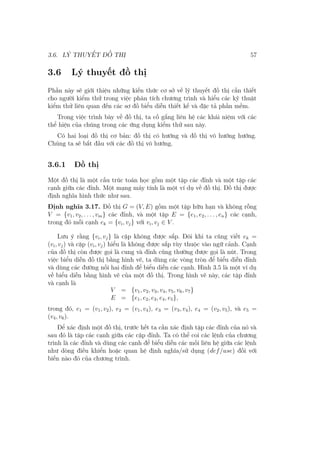 3.6. LÝ THUYẾT ĐỒ THỊ 57
3.6 Lý thuyết đồ thị
Phần này sẽ giới thiệu những kiến thức cơ sở về lý thuyết đồ thị cần thiết
cho người kiểm thử trong việc phân tích chương trình và hiểu các kỹ thuật
kiểm thử liên quan đến các sơ đồ biểu diễn thiết kế và đặc tả phần mềm.
Trong việc trình bày về đồ thị, ta cố gắng liên hệ các khái niệm với các
thể hiện của chúng trong các ứng dụng kiểm thử sau này.
Có hai loại đồ thị cơ bản: đồ thị có hướng và đồ thị vô hướng hướng.
Chúng ta sẽ bắt đầu với các đồ thị vô hướng.
3.6.1 Đồ thị
Một đồ thị là một cấu trúc toán học gồm một tập các đỉnh và một tập các
cạnh giữa các đỉnh. Một mạng máy tính là một ví dụ về đồ thị. Đồ thị được
định nghĩa hình thức như sau.
Định nghĩa 3.17. Đồ thị G = (V, E) gồm một tập hữu hạn và không rỗng
V = {v1, v2, . . . , vm} các đỉnh, và một tập E = {e1, e2, . . . , en} các cạnh,
trong đó mỗi cạnh ek = {vi, vj} với vi, vj ∈ V .
Lưu ý rằng {vi, vj} là cặp không được sắp. Đôi khi ta cũng viết ek =
(vi, vj) và cặp (vi, vj) hiểu là không được sắp tùy thuộc vào ngữ cảnh. Cạnh
của đồ thị còn được gọi là cung và đỉnh cũng thường được gọi là nút. Trong
việc biểu diễn đồ thị bằng hình vẽ, ta dùng các vòng tròn để biểu diễn đỉnh
và dùng các đường nối hai đỉnh để biểu diễn các cạnh. Hình 3.5 là một ví dụ
về biểu diễn bằng hình vẽ của một đồ thị. Trong hình vẽ này, các tập đỉnh
và cạnh là
V = {v1, v2, v3, v4, v5, v6, v7}
E = {e1, e2, e3, e4, e5},
trong đó, e1 = (v1, v2), e2 = (v1, v4), e3 = (v3, v4), e4 = (v2, v5), và e5 =
(v4, v6).
Để xác định một đồ thị, trước hết ta cần xác định tập các đỉnh của nó và
sau đó là tập các cạnh giữa các cặp đỉnh. Ta có thể coi các lệnh của chương
trình là các đỉnh và dùng các cạnh để biểu diễn các mối liên hệ giữa các lệnh
như dòng điều khiển hoặc quan hệ định nghĩa/sử dụng (def/use) đối với
biến nào đó của chương trình.
 