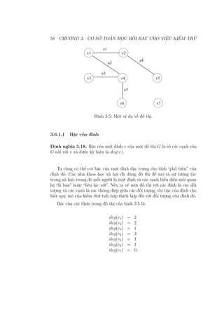 58 CHƯƠNG 3. CƠ SỞ TOÁN HỌC RỜI RẠC CHO VIỆC KIỂM THỬ
e1
e2
e4
e3
e5
v1 v2
v3 v4 v5
v6 v7
Hình 3.5: Một ví dụ về đồ thị.
3.6.1.1 Bậc của đỉnh
Định nghĩa 3.18. Bậc của một đỉnh v của một đồ thị G là số các cạnh của
G nối với v và được ký hiệu là deg(v).
Ta cũng có thể coi bậc của một đỉnh đặc trưng cho tính “phổ biến” của
đỉnh đó. Các nhà khoa học xã hội đã dùng đồ thị để mô tả sự tương tác
trong xã hội, trong đó mỗi người là một đỉnh và các cạnh biểu diễn mối quan
hệ “là bạn” hoặc “liên lạc với”. Nếu ta vẽ một đồ thị với các đỉnh là các đối
tượng và các cạnh là các thông điệp giữa các đối tượng, thì bậc của đỉnh cho
biết quy mô của kiểm thử tích hợp thích hợp đối với đối tượng của đỉnh đó.
Bậc của các đỉnh trong đồ thị của hình 3.5 là:
deg(v1) = 2
deg(v2) = 2
deg(v3) = 1
deg(v4) = 3
deg(v5) = 1
deg(v6) = 1
deg(v7) = 0.
 