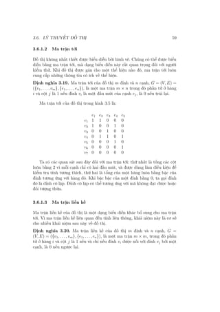 3.6. LÝ THUYẾT ĐỒ THỊ 59
3.6.1.2 Ma trận tới
Đồ thị không nhất thiết được biểu diễn bởi hình vẽ. Chúng có thể được biểu
diễn bằng ma trận tới, mà dạng biểu diễn này rất quan trọng đối với người
kiểm thử. Khi đồ thị được gán cho một thể hiện nào đó, ma trận tới luôn
cung cấp những thông tin có ích về thể hiện.
Định nghĩa 3.19. Ma trận tới của đồ thị m đỉnh và n cạnh, G = (V, E) =
({v1, . . . , vm}, {e1, . . . , en}), là một ma trận m × n trong đó phần tử ở hàng
i và cột j là 1 nếu đỉnh vi là một đầu mút của cạnh ej, là 0 nếu trái lại.
Ma trận tới của đồ thị trong hình 3.5 là:
e1 e2 e3 e4 e5
v1 1 1 0 0 0
v2 1 0 0 1 0
v3 0 0 1 0 0
v4 0 1 1 0 1
v5 0 0 0 1 0
v6 0 0 0 0 1
v7 0 0 0 0 0
Ta có các quan sát sau đây đối với ma trận tới: thứ nhất là tổng các cột
luôn bằng 2 vì mỗi cạnh chỉ có hai đầu mút, và được dùng làm điều kiện để
kiểm tra tính tương thích, thứ hai là tổng của một hàng luôn bằng bậc của
đỉnh tương ứng với hàng đó. Khi bậc bậc của một đỉnh bằng 0, ta gọi đỉnh
đó là đỉnh cô lập. Đỉnh cô lập có thể tương ứng với mã không đạt được hoặc
đối tượng thừa.
3.6.1.3 Ma trận liền kề
Ma trận liền kề của đồ thị là một dạng biểu diễn khác bổ sung cho ma trận
tới. Vì ma trận liền kề liên quan đến tính liên thông, khái niệm này là cơ sở
cho nhiều khái niệm sau này về đồ thị.
Định nghĩa 3.20. Ma trận liền kề của đồ thị m đỉnh và n cạnh, G =
(V, E) = ({v1, . . . , vm}, {e1, . . . , en}), là một ma trận m × m, trong đó phần
tử ở hàng i và cột j là 1 nếu và chỉ nếu đỉnh vi được nối với đỉnh vj bởi một
cạnh, là 0 nếu ngược lại.
 