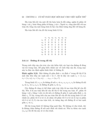 60 CHƯƠNG 3. CƠ SỞ TOÁN HỌC RỜI RẠC CHO VIỆC KIỂM THỬ
Ma trận liền kề của một đồ thị luôn luôn là đối xứng, nghĩa là phần tử
hàng i cột j luôn bằng phần tử hàng j cột i. Ngoài ra, cũng như đối với ma
trận tới, tổng của một hàng luôn là bậc của đỉnh tương ứng đối với hàng đó.
Ma trận liền kề của đồ thị trong hình 3.5 là:
v1 v2 v3 v4 v5 v6 v7
v1 0 1 0 1 0 0 0
v2 1 0 0 0 1 0 0
v3 0 0 0 1 0 0 0
v4 1 0 1 0 0 1 0
v5 0 1 0 0 0 0 0
v6 0 0 0 1 0 0 0
v7 0 0 0 0 0 0 0
3.6.1.4 Đường đi trong đồ thị
Trong cách tiếp cận cấu trúc của việc kiểm thử, các loại của đường đi đóng
vai trò trung tâm. Để giúp hiểu chính xác về cách tiếp cận đó, trong mục
này ta đưa vào định nghĩa hình thức về đường đi.
Định nghĩa 3.21. Một đường đi giữa đỉnh v và đỉnh v′
trong đồ thị G là
một dãy liên tiếp các cạnh nối v và v′
, tức là dãy các cạnh e1 = (v, v1),
e2 = (v1, v2), e3 = (v2, v3), . . . , ek+1 = (vk, v′
).
Trong hình 3.5, e1, e4 là đường đi nối v1 và v5, e5, e2, e1, e4 là đường đi nối
v6 và v5, và e3, e2, e1 là đường đi giữa v3 và v2.
Các đường đi cũng có thể được sinh trực tiếp từ ma trận liền kề của đồ
thị. Nếu A là ma trận liền kề của đồ thị G thì trong ma trận Ak
, phần tử
hàng i cột j bằng 1 nếu và chỉ nếu có đường đi gồm k cạnh giữa đỉnh vi và
đỉnh vj. Ví dụ, trong tích của ma trận liền kề của đồ thị trong hình 3.5 với
chính nó, phần tử ở vị trí (1, 2) nhân với phần tử ở vị trí (2, 5) tạo ra phần
tử ở vị trí (1, 5) của ma trận tích, và tương ứng với đường đi có hai cạnh
giữa v1 và v5.
Đồ thị trong hình 3.5 không tổng quát lắm. Nó không có chu trình, tức
là không chứa đường đi nối một đỉnh với chính nó. Nếu ta thêm vào cạnh
(v3, v6) thì đồ thị này sẽ có chu trình.
 