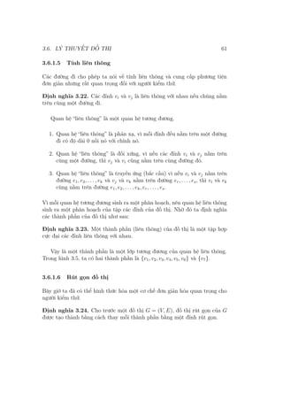 3.6. LÝ THUYẾT ĐỒ THỊ 61
3.6.1.5 Tính liên thông
Các đường đi cho phép ta nói về tính liên thông và cung cấp phương tiện
đơn giản nhưng rất quan trọng đối với người kiểm thử.
Định nghĩa 3.22. Các đỉnh vi và vj là liên thông với nhau nếu chúng nằm
trên cùng một đường đi.
Quan hệ “liên thông” là một quan hệ tương đương.
1. Quan hệ “liên thông” là phản xạ, vì mỗi đỉnh đều nằm trên một đường
đi có độ dài 0 nối nó với chính nó.
2. Quan hệ “liên thông” là đối xứng, vì nếu các đỉnh vi và vj nằm trên
cùng một đường, thì vj và vi cũng nằm trên cùng đường đó.
3. Quan hệ “liên thông” là truyền ứng (bắc cầu) vì nếu vi và vj nằm trên
đường e1, e2, . . . , eh và vj và vk nằm trên đường er, . . . , es, thì vi và vk
cùng nằm trên đường e1, e2, . . . , eh, er, . . . , es.
Vì mỗi quan hệ tương đương sinh ra một phân hoạch, nên quan hệ liên thông
sinh ra một phân hoạch của tập các đỉnh của đồ thị. Nhờ đó ta định nghĩa
các thành phần của đồ thị như sau:
Định nghĩa 3.23. Một thành phần (liên thông) của đồ thị là một tập hợp
cực đại các đỉnh liên thông với nhau.
Vậy là một thành phần là một lớp tương đương của quan hệ liên thông.
Trong hình 3.5, ta có hai thành phần là {v1, v2, v3, v4, v5, v6} và {v7}.
3.6.1.6 Rút gọn đồ thị
Bây giờ ta đã có thể hình thức hóa một cơ chế đơn giản hóa quan trọng cho
người kiểm thử.
Định nghĩa 3.24. Cho trước một đồ thị G = (V, E), đồ thị rút gọn của G
được tạo thành bằng cách thay mỗi thành phần bằng một đỉnh rút gọn.
 