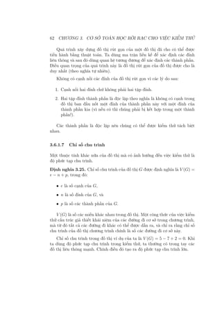 62 CHƯƠNG 3. CƠ SỞ TOÁN HỌC RỜI RẠC CHO VIỆC KIỂM THỬ
Quá trình xây dựng đồ thị rút gọn của một đồ thị đã cho có thể được
tiến hành bằng thuật toán. Ta dùng ma trận liền kề để xác định các đỉnh
liên thông và sau đó dùng quan hệ tương đương để xác định các thành phần.
Điều quan trọng của quá trình này là đồ thị rút gọn của đồ thị được cho là
duy nhất (theo nghĩa tự nhiên).
Không có cạnh nối các đỉnh của đồ thị rút gọn vì các lý do sau:
1. Cạnh nối hai đỉnh chứ không phải hai tập đỉnh.
2. Hai tập đỉnh thành phần là độc lập theo nghĩa là không có cạnh trong
đồ thị ban đầu nốt một đỉnh của thành phần này với một đỉnh của
thành phần kia (vì nếu có thì chúng phải bị kết hợp trong một thành
phần!).
Các thành phần là độc lập nên chúng có thể được kiểm thử tách biệt
nhau.
3.6.1.7 Chỉ số chu trình
Một thuộc tính khác nữa của đồ thị mà có ảnh hưởng đến việc kiểm thử là
độ phức tạp chu trình.
Định nghĩa 3.25. Chỉ số chu trình của đồ thị G được định nghĩa là V (G) =
e − n + p, trong đó:
• e là số cạnh của G,
• n là số đỉnh của G, và
• p là số các thành phần của G.
V (G) là số các miền khác nhau trong đồ thị. Một công thức của việc kiểm
thử cấu trúc giả thiết khái niệm của các đường đi cơ sở trong chương trình,
mà từ đó tất cả các đường đi khác có thể được dẫn ra, và chỉ ra rằng chỉ số
chu trình của đồ thị chương trình chính là số các đường đi cơ sở này.
Chỉ số chu trình trong đồ thị ví dụ của ta là V (G) = 5 − 7 + 2 = 0. Khi
ta dùng độ phức tạp chu trình trong kiểm thử, ta thường có trong tay các
đồ thị liên thông mạnh. Chính điều đó tạo ra độ phức tạp chu trình lớn.
 