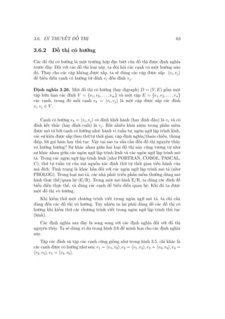 3.6. LÝ THUYẾT ĐỒ THỊ 63
3.6.2 Đồ thị có hướng
Các đồ thị có hướng là một trường hợp đặc biệt của đồ thị được định nghĩa
trước đây. Đối với các đồ thị loại này, ta đòi hỏi các cạnh có một hướng nào
đó. Thay cho các cặp không được sắp, ta sẽ dùng các cặp được sắp ⟨vi, vj⟩
để biểu diễn cạnh có hướng từ đỉnh vi đến đỉnh vj.
Định nghĩa 3.26. Một đồ thị có hướng (hay digraph) D = (V, E) gồm một
tập hữu hạn các đỉnh V = {v1, v2, . . . , vm} và một tập E = {e1, e2, . . . , en}
các cạnh, trong đó mỗi cạnh ek = ⟨vi, vj⟩ là một cặp được sắp các đỉnh
vi, vj ∈ V .
Cạnh có hướng ek = ⟨vi, vj⟩ có đỉnh khởi hành (hay đỉnh đầu) là vi và có
đỉnh kết thúc (hay đỉnh cuối) là vj. Rất nhiều khái niệm trong phần mềm
được mô tả bởi cạnh có hướng như: hành vi tuần tự, ngôn ngữ lập trình lệnh,
các sự kiện được sắp theo thứ tự thời gian, cặp định nghĩa/tham chiếu, thông
điệp, lời gọi hàm hay thủ tục. Vậy tại sao ta vẫn cần đến đồ thị nguyên thủy
vô hướng hướng? Sự khác nhau giữa hai loại đồ thị này cũng tương tự như
sự khác nhau giữa các ngôn ngữ lập trình lệnh và các ngôn ngữ lập trình mô
tả. Trong các ngôn ngữ lập trình lệnh (như PORTRAN, COBOL, PASCAL,
C), thứ tự tuần tự của mã nguồn xác định thứ tự thời gian tiến hành của
mã đích. Tình trạng là khác hẳn đối với các ngôn ngữ lập trình mô tả (như
PROLOG). Trong loại mô tả, các nhà phát triển phần mềm thường dùng mô
hình thực thể/quan hệ (E/R). Trong một mô hình E/R, ta dùng các đỉnh để
biểu diễn thực thể, và dùng các cạnh để biểu diễn quan hệ. Khi đó ta được
một đồ thị vô hướng.
Khi kiểm thử một chương trình viết trong ngôn ngữ mô tả, ta chỉ cần
dùng đến các đồ thị vô hướng. Tuy nhiên ta lại phải dùng đế các đồ thị có
hướng khi kiểm thử các chương trình viết trong ngôn ngữ lập trình thủ tục
(lệnh).
Các định nghĩa sau đây là song song với các định nghĩa đối với đồ thị
nguyên thủy. Ta sẽ dùng ví dụ trong hình 3.6 để minh họa cho các định nghĩa
này.
Tập các đỉnh và tập các cạnh cũng giống như trong hình 3.5, chỉ khác là
các cạnh được có hướng như sau: e1 = ⟨v1, v2⟩, e2 = ⟨v1, v4⟩, e3 = ⟨v3, v4⟩, e4 =
⟨v2, v5⟩, e5 = ⟨v4, v6⟩.
 