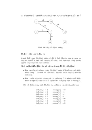 64 CHƯƠNG 3. CƠ SỞ TOÁN HỌC RỜI RẠC CHO VIỆC KIỂM THỬ
e1
e2
e4
e3
e5
v1 v2
v3 v4 v5
v6 v7
Hình 3.6: Một đồ thị có hướng.
3.6.2.1 Bậc vào và bậc ra
Vì mỗi đỉnh trong đồ thị có hướng có thể là đỉnh đầu của một số cạnh, và
cũng lại có thể là đỉnh cuối của một số cạnh, khái niệm bậc trong đồ thị
nguyên thủy được làm mịn như sau:
Định nghĩa 3.27. (Bậc vào và bậc ra trong đồ thị có hướng.)
• Bậc vào của một đỉnh v trong đồ thị có hướng G là số các cạnh khác
nhau trong G có đỉnh kết thúc là v. Bậc vào của v được ký hiệu là
indeg(v).
• Bậc ra của một đỉnh v trong đồ thị có hướng G là số các cạnh khác
nhau trong G có đỉnh đầu là v. Bậc ra của v được ký hiệu là outdeg(v).
Đối với đồ thị trong hình 3.6, bậc vào và bậc ra của các đỉnh như sau:
indeg(v1) = 0 outdeg(v1) = 2
indeg(v2) = 1 outdeg(v2) = 1
indeg(v3) = 0 outdeg(v3) = 1
indeg(v4) = 2 outdeg(v4) = 1
indeg(v5) = 1 outdeg(v5) = 0
indeg(v6) = 1 outdeg(v6) = 0
indeg(v7) = 0 outdeg(v7) = 0
 